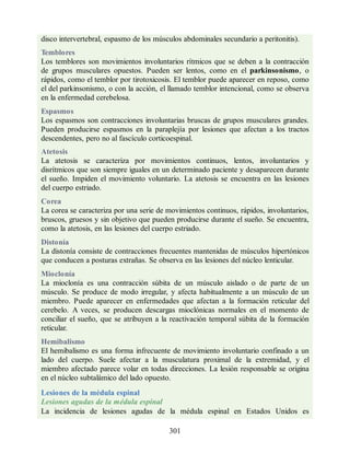 disco intervertebral, espasmo de los músculos abdominales secundario a peritonitis).
Temblores
Los temblores son movimientos involuntarios rítmicos que se deben a la contracción
de grupos musculares opuestos. Pueden ser lentos, como en el parkinsonismo, o
rápidos, como el temblor por tirotoxicosis. El temblor puede aparecer en reposo, como
el del parkinsonismo, o con la acción, el llamado temblor intencional, como se observa
en la enfermedad cerebelosa.
Espasmos
Los espasmos son contracciones involuntarias bruscas de grupos musculares grandes.
Pueden producirse espasmos en la paraplejía por lesiones que afectan a los tractos
descendentes, pero no al fascículo corticoespinal.
Atetosis
La atetosis se caracteriza por movimientos continuos, lentos, involuntarios y
disrítmicos que son siempre iguales en un determinado paciente y desaparecen durante
el sueño. Impiden el movimiento voluntario. La atetosis se encuentra en las lesiones
del cuerpo estriado.
Corea
La corea se caracteriza por una serie de movimientos continuos, rápidos, involuntarios,
bruscos, gruesos y sin objetivo que pueden producirse durante el sueño. Se encuentra,
como la atetosis, en las lesiones del cuerpo estriado.
Distonía
La distonía consiste de contracciones frecuentes mantenidas de músculos hipertónicos
que conducen a posturas extrañas. Se observa en las lesiones del núcleo lenticular.
Mioclonía
La mioclonía es una contracción súbita de un músculo aislado o de parte de un
músculo. Se produce de modo irregular, y afecta habitualmente a un músculo de un
miembro. Puede aparecer en enfermedades que afectan a la formación reticular del
cerebelo. A veces, se producen descargas mioclónicas normales en el momento de
conciliar el sueño, que se atribuyen a la reactivación temporal súbita de la formación
reticular.
Hemibalismo
El hemibalismo es una forma infrecuente de movimiento involuntario confinado a un
lado del cuerpo. Suele afectar a la musculatura proximal de la extremidad, y el
miembro afectado parece volar en todas direcciones. La lesión responsable se origina
en el núcleo subtalámico del lado opuesto.
Lesiones de la médula espinal
Lesiones agudas de la médula espinal
La incidencia de lesiones agudas de la médula espinal en Estados Unidos es
301
ERRNVPHGLFRVRUJ
ERRNVPHGLFRVRUJ
 