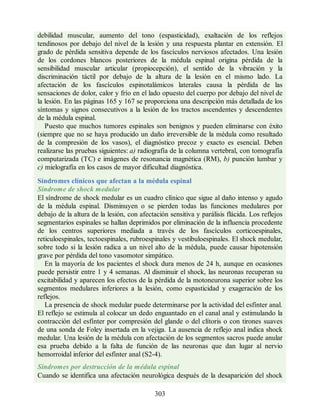 debilidad muscular, aumento del tono (espasticidad), exaltación de los reflejos
tendinosos por debajo del nivel de la lesión y una respuesta plantar en extensión. El
grado de pérdida sensitiva depende de los fascículos nerviosos afectados. Una lesión
de los cordones blancos posteriores de la médula espinal origina pérdida de la
sensibilidad muscular articular (propiocepción), el sentido de la vibración y la
discriminación táctil por debajo de la altura de la lesión en el mismo lado. La
afectación de los fascículos espinotalámicos laterales causa la pérdida de las
sensaciones de dolor, calor y frío en el lado opuesto del cuerpo por debajo del nivel de
la lesión. En las páginas 165 y 167 se proporciona una descripción más detallada de los
síntomas y signos consecutivos a la lesión de los tractos ascendentes y descendentes
de la médula espinal.
Puesto que muchos tumores espinales son benignos y pueden eliminarse con éxito
(siempre que no se haya producido un daño irreversible de la médula como resultado
de la compresión de los vasos), el diagnóstico precoz y exacto es esencial. Deben
realizarse las pruebas siguientes: a) radiografía de la columna vertebral, con tomografía
computarizada (TC) e imágenes de resonancia magnética (RM), b) punción lumbar y
c) mielografía en los casos de mayor dificultad diagnóstica.
Síndromes clínicos que afectan a la médula espinal
Síndrome de shock medular
El síndrome de shock medular es un cuadro clínico que sigue al daño intenso y agudo
de la médula espinal. Disminuyen o se pierden todas las funciones medulares por
debajo de la altura de la lesión, con afectación sensitiva y parálisis flácida. Los reflejos
segmentarios espinales se hallan deprimidos por eliminación de la influencia procedente
de los centros superiores mediada a través de los fascículos corticoespinales,
reticuloespinales, tectoespinales, rubroespinales y vestibuloespinales. El shock medular,
sobre todo si la lesión radica a un nivel alto de la médula, puede causar hipotensión
grave por pérdida del tono vasomotor simpático.
En la mayoría de los pacientes el shock dura menos de 24 h, aunque en ocasiones
puede persistir entre 1 y 4 semanas. Al disminuir el shock, las neuronas recuperan su
excitabilidad y aparecen los efectos de la pérdida de la motoneurona superior sobre los
segmentos medulares inferiores a la lesión, como espasticidad y exageración de los
reflejos.
La presencia de shock medular puede determinarse por la actividad del esfínter anal.
El reflejo se estimula al colocar un dedo enguantado en el canal anal y estimulando la
contracción del esfínter por compresión del glande o del clítoris o con tirones suaves
de una sonda de Foley insertada en la vejiga. La ausencia de reflejo anal indica shock
medular. Una lesión de la médula con afectación de los segmentos sacros puede anular
esa prueba debido a la falta de función de las neuronas que dan lugar al nervio
hemorroidal inferior del esfínter anal (S2-4).
Síndromes por destrucción de la médula espinal
Cuando se identifica una afectación neurológica después de la desaparición del shock
303
ERRNVPHGLFRVRUJ
ERRNVPHGLFRVRUJ
 