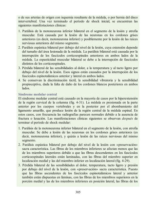 o de sus arterias de origen con isquemia resultante de la médula, o por hernia del disco
intervertebral. Una vez terminado el período de shock inicial, se encuentran las
siguientes manifestaciones clínicas:
1. Parálisis de la motoneurona inferior bilateral en el segmento de la lesión y atrofia
muscular. Está causada por la lesión de las neuronas en los cordones grises
anteriores (es decir, motoneurona inferior) y posiblemente por la lesión de las raíces
nerviosas anteriores del mismo segmento.
2. Parálisis espástica bilateral por debajo del nivel de la lesión, cuya extensión depende
del tamaño del área lesionada de la médula. La parálisis bilateral está causada por la
interrupción de los fascículos corticoespinales anteriores en ambos lados de la
médula. La espasticidad muscular bilateral se debe a la interrupción de fascículos
distintos de los corticoespinales.
3. Pérdida bilateral de las sensibilidades al dolor, a la temperatura y al tacto ligero por
debajo del nivel de la lesión. Esos signos están causados por la interrupción de los
fascículos espinotalámicos anterior y lateral en ambos lados.
4. Se conservan la discriminación táctil, la sensibilidad vibratoria y la sensibilidad
propioceptiva, dada la falta de daño de los cordones blancos posteriores en ambos
lados.
Síndrome medular central
El síndrome medular central está causado en la mayoría de casos por la hiperextensión
de la región cervical de la columna (fig. 4-31). La médula es presionada en la parte
anterior por los cuerpos vertebrales y en la posterior por el abombamiento del
ligamento amarillo, que produce lesión de la región central de la médula espinal. En
estos casos, con frecuencia las radiografías parecen normales debido a la ausencia de
fractura o luxación. Las manifestaciones clínicas siguientes se observan después de
terminar el período de shock medular:
1. Parálisis de la motoneurona inferior bilateral en el segmento de la lesión, con atrofia
muscular. Se debe a lesión de las neuronas en los cordones grises anteriores (es
decir, motoneurona inferior), y quizás a lesión de las raíces nerviosas del mismo
segmento.
2. Parálisis espástica bilateral por debajo del nivel de la lesión con «preservación»
sacra característica. Las fibras de los miembros inferiores se afectan menos que las
de los miembros superiores debido a que las fibras descendentes en los fascículos
corticoespinales laterales están laminadas, con las fibras del miembro superior en
localización medial y las del miembro inferior en localización lateral (fig. 4-29).
3. Pérdida bilateral de las sensibilidades al dolor, temperatura, tacto ligero y presión
por debajo del nivel de la lesión, con «preservación» sacra característica. Puesto
que las fibras ascendentes de los fascículos espinotalámicos lateral y anterior
también están dispuestas en láminas, con las fibras de los miembros superiores en la
porción medial y las de los miembros inferiores en posición lateral, las fibras de los
305
ERRNVPHGLFRVRUJ
ERRNVPHGLFRVRUJ
 
