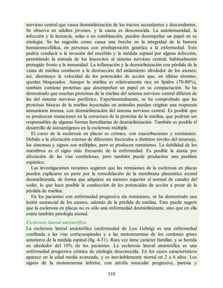 nervioso central que causa desmielinización de los tractos ascendentes y descendentes.
Se observa en adultos jóvenes, y la causa es desconocida. La autoinmunidad, la
infección y la herencia, solas o en combinación, pueden desempeñar un papel en su
etiología. Se ha sugerido como causa una brecha en la integridad de la barrera
hematoencefálica, en personas con predisposición genética a la enfermedad. Esto
podría conducir a la invasión del encéfalo y la médula espinal por alguna infección,
permitiendo la entrada de los leucocitos al sistema nervioso central, habitualmente
protegido frente a la inmunidad. La inflamación y la desmielinización con pérdida de la
vaina de mielina conducen a la destrucción del aislamiento alrededor de los axones;
así, disminuye la velocidad de los potenciales de acción que, en último término,
quedan bloqueados. Aunque la mielina es relativamente rica en lípidos (70-80%),
también contiene proteínas que desempeñan un papel en su compactación. Se ha
demostrado que muchas proteínas de la mielina del sistema nervioso central difieren de
las del sistema nervioso periférico. Experimentalmente, se ha comprobado que las
proteínas básicas de la mielina inyectadas en animales pueden originar una respuesta
inmunitaria intensa, con desmielinización del sistema nervioso central. Es posible que
se produzcan mutaciones en la estructura de la proteína de la mielina, que podrían ser
responsables de algunas formas hereditarias de desmielinización. También es posible el
desarrollo de autoantígenos en la esclerosis múltiple.
El curso de la esclerosis en placas es crónico, con exacerbaciones y remisiones.
Debido a la afectación extensa de diferentes fascículos a distintos niveles del neuroeje,
los síntomas y signos son múltiples, pero se producen remisiones. La debilidad de los
miembros es el signo más frecuente de la enfermedad. Es posible la ataxia por
afectación de las vías cerebelosas, pero también puede producirse una parálisis
espástica.
Las investigaciones recientes sugieren que las remisiones de la esclerosis en placas
pueden explicarse en parte por la remodelación de la membrana plasmática axonal
desmielinizada, de forma que adquiere un número superior al normal de canales del
sodio, lo que hace posible la conducción de los potenciales de acción a pesar de la
pérdida de mielina.
En los pacientes con enfermedad progresiva sin remisiones, se ha demostrado una
lesión sustancial de los axones, además de la pérdida de mielina. Esto puede sugerir
que la esclerosis en placas no es sólo una enfermedad desmielinizante, sino que en ella
existe también patología axonal.
Esclerosis lateral amiotrófica
La esclerosis lateral amiotrófica (enfermedad de Lou Gehrig) es una enfermedad
confinada a las vías corticoespinales y a las motoneuronas de los cordones grises
anteriores de la médula espinal (fig. 4-31). Rara vez tiene carácter familiar, y se hereda
en alrededor del 10% de los pacientes. La esclerosis lateral amiotrófica es una
enfermedad progresiva crónica de etiología desconocida. En los casos característicos
aparece en la edad media avanzada, y es inevitablemente mortal en 2 a 6 años. Los
signos de la motoneurona inferior, con atrofia muscular progresiva, paresia y
310
ERRNVPHGLFRVRUJ
ERRNVPHGLFRVRUJ
 