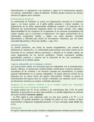 fasciculaciones, se superponen a los síntomas y signos de la motoneurona superior,
con paresia, espasticidad y signo de Babinski. También pueden afectarse los núcleos
motores de algunos pares craneales.
Enfermedad de Parkinson
La enfermedad de Parkinson se asocia con degeneración neuronal en la sustancia
negra y, en menor cuantía, en el globo pálido, putamen y núcleo caudado. La
degeneración de las fibras negroestriadas inhibidoras conduce a la reducción de la
liberación del neurotransmisor dopamina dentro del cuerpo estriado. Esto origina
hipersensibilidad de los receptores de la dopamina en las neuronas postsinápticas del
cuerpo estriado, que se convierten en hiperactivas. Los signos característicos de la
enfermedad comprenden temblor y rigidez «en rueda dentada» (actividad
hipercinética) y dificultad para iniciar los movimientos voluntarios, que son lentos
(actividad hipocinética). (Para más detalles, v. pág. 322.)
Anemia perniciosa
La anemia perniciosa, una forma de anemia megaloblástica, está causada por
deficiencia de vitamina B12. La enfermedad puede producir una lesión extensa de los
fascículos de los cordones blancos posteriores y laterales de la médula espinal, así
como degeneración de los nervios periféricos. Pueden encontrarse pérdidas
generalizadas sensitivas y motoras por la afectación de las vías ascendentes y
descendentes de la médula espinal.
Aspecto radiográfico de la columna vertebral
Las proyecciones usadas con frecuencia para las radiografías son la anteroposterior,
lateral y oblicuas. La destrucción vertebral debida a tuberculosis o tumores primarios o
secundarios de las vértebras o las fracturas causadas por traumatismos, se pueden
apreciar habitualmente en el examen radiográfico. Se puede observar erosión de los
pedículos por un tumor dentro del agujero intervertebral. También se aprecia el
estrechamiento del espacio entre los cuerpos vertebrales con espolones óseos a causa
de alteraciones artrósicas en cuerpos vertebrales adyacentes.
Imágenes de la columna vertebral y de la médula espinal por tomografía
computarizada y por resonancia magnética
Se puede realizar una TC de las vértebras y las articulaciones (fig. 4-34). Se puede
identificar la protrusión de un disco intervertebral y es posible diagnosticar la estenosis
del canal vertebral (estenosis espinal).
La RM sagital se está empleando cada vez más para sustituir a la TC y a la
mielografía. Es posible identificar con facilidad las partes de una vértebra, el disco
intervertebral, el ligamento longitudinal posterior y el saco meníngeo (saco tecal) (fig.
4-35).
Mielografía
El espacio subaracnoideo puede estudiarse radiográficamente mediante punción lumbar
311
ERRNVPHGLFRVRUJ
ERRNVPHGLFRVRUJ
 