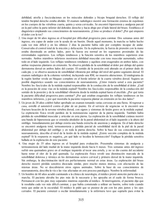 debilidad, atrofia y fasciculaciones en los músculos deltoides y bíceps braquial derechos. El reflejo del
tendón bicipital derecho estaba abolido. El examen radiológico mostró una formación extensa de espolones
en los cuerpos de las vértebras cuarta, quinta y sexta cervicales. Se encontró hiperestesia y analgesia parcial
en la piel sobre la parte inferior del deltoides derecho y hacia abajo por el lado lateral del brazo. Establezca el
diagnóstico empleando sus conocimientos de neuroanatomía. ¿Cómo se produce el dolor? ¿Por qué empeora
el dolor con la tos?
2. Una mujer de 66 años ingresa en el hospital por dificultad progresiva para caminar. Dos semanas antes del
ingreso, era capaz de andar con la ayuda de un bastón. Desde aquel momento, la marcha se había hecho
cada vez más difícil y en los últimos 2 días la paciente había sido por completo incapaz de andar.
Conservaba el control total de la micción y defecación. En la exploración, la fuerza de prensión con la mano
estaba disminuida en ambos lados, pero la fuerza era normal en los segmentos proximales de las
extremidades superiores. Los reflejos tendinosos y la función sensitiva de los miembros superiores eran
normales. Ambos miembros inferiores mostraron debilidad muscular con tono muscular aumentado, sobre
todo en el lado izquierdo. Los reflejos tendinosos rotulianos y aquíleos eran exagerados en ambos lados, con
ambas respuestas plantares en extensión. Se observa pérdida de la sensibilidad al dolor por debajo del quinto
dermatoma dorsal en ambos lados del cuerpo. El sentido de la posición está alterado en el primer dedo de
cada pie, y se observa ausencia de sensibilidad vibratoria por debajo del nivel del quinto segmento dorsal. El
examen radiológico de la columna vertebral, incluyendo una RM, no muestra alteraciones. El mielograma de
la región lumbar revela un bloqueo completo en el borde inferior de la cuarta vértebra dorsal. Sugiera un
posible diagnóstico usando sus conocimientos de neuroanatomía. ¿Cómo trataría usted a esta paciente?
Nombre los fascículos de la médula espinal responsables de la conducción de la sensibilidad al dolor. ¿Cuál
es la posición de estas vías en la médula espinal? Nombre los fascículos responsables de la conducción del
sentido de la posición y de la sensibilidad vibratoria desde la médula espinal hasta el encéfalo. ¿Por qué tenía
la paciente dificultad progresiva para caminar? ¿Por qué estaban exagerados los reflejos tendinosos en los
miembros inferiores, y por qué mostraba la paciente respuesta plantar en extensión en los dos lados?
3. Un joven de 20 años celebró haber aprobado un examen tomando varias cervezas en una fiesta. Al regresar a
casa, estrelló el automóvil contra el pilar de un puente. En el servicio de urgencias se le encontró una
fractura luxación de la novena vértebra dorsal, con signos y síntomas de lesión grave en la médula espinal.
La exploración física reveló parálisis de la motoneurona superior de la pierna izquierda. También había
pérdida de sensibilidad muscular y articular en esta pierna. La exploración de la sensibilidad cutánea mostró
una banda de hiperestesia que se extendía alrededor de la pared abdominal en el lado izquierdo a la altura del
ombligo. Inmediatamente por debajo existía una banda estrecha de anestesia y analgesia. En el lado derecho
se encontró analgesia total, termoanestesia y pérdida parcial de sensibilidad táctil de la piel de la pared
abdominal por debajo del ombligo y en toda la pierna derecha. Sobre la base de sus conocimientos de
neuroanatomía, describa el nivel de la lesión de la médula espinal. ¿Existe sección completa de la médula
espinal? Si la respuesta es negativa, ¿en qué lado se localiza la hemisección? Explique la pérdida sensitiva
hallada en la exploración de este paciente.
4. Una mujer de 35 años ingresa en el hospital para evaluación. Presentaba síntomas de analgesia y
termoanestesia del lado medial de la mano izquierda desde hacía 6 meses. Tres semanas antes del ingreso
sufrió una quemadura grave en el meñique izquierdo al tocar una estufa, y no se dio cuenta del accidente
hasta notar el olor de la piel quemada. La exploración física reveló una disminución marcada de la
sensibilidad dolorosa y térmica en los dermatomas octavo cervical y primero dorsal de la mano izquierda.
Sin embargo, la discriminación táctil era perfectamente normal en estas áreas. La exploración del brazo
derecho mostró pérdida sensitiva disociada similar, pero mucho menos intensa, con afectación de las
mismas áreas. No se descubrieron otros signos anómalos. Sobre la base de sus conocimientos de
neuroanatomía, describa la vía o las vías afectadas en este proceso patológico. Nombre la enfermedad.
5. Un hombre de 60 años acudió caminando a la clínica de neurología; el médico prestó atención particular a su
marcha. El paciente elevaba los pies más de lo necesario y los apoyaba en el suelo de forma brusca.
Permaneció con los pies muy separados mientras esperaba al médico. Al interrogatorio, el paciente dijo que
le resultaba cada vez más difícil caminar, y que había comenzado a utilizar un bastón, sobre todo cuando
tenía que andar en la oscuridad. El médico le pidió que se pusiese de pie con los pies juntos y los ojos
cerrados. El paciente comenzó a oscilar inmediatamente y la enfermera tuvo que sujetarlo para evitar la
315
ERRNVPHGLFRVRUJ
ERRNVPHGLFRVRUJ
 