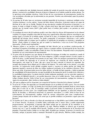 caída. La exploración más detallada demostró pérdida del sentido de posición muscular articular de ambas
piernas y ausencia de sensibilidad vibratoria al apoyar el diapasón en el maléolo medial de ambas piernas. No
se apreciaron otras pérdidas sensitivas. Sobre la base de sus conocimientos de neuroanatomía, nombre las
vías ascendentes afectadas por la enfermedad en este paciente. Nombre una enfermedad capaz de producir
esas anomalías.
6. Un anciano de 68 años tiene un carcinoma avanzado inoperable de la próstata y metástasis múltiples en las
vértebras lumbares y en las caderas. A pesar del dolor intenso refractario, el paciente todavía era capaz de
disfrutar de la vida con su familia. Después de una descripción completa del pronóstico al paciente y a su
esposa, la mujer se dirigió al médico y le dijo: «¿Puede usted hacer algo para detener este terrible dolor y
permitir que mi marido muera feliz?» ¿Qué puede hacer el médico para ayudar a un paciente en estas
circunstancias?
7. Un estudiante de tercer año de medicina acudió a una clase sobre los efectos del traumatismo en la columna
vertebral. El cirujano ortopédico describió de forma muy superficial los diferentes defectos neurológicos que
podían seguir a la lesión de la médula espinal. Al final de la clase, el estudiante dijo que no comprendía el
significado del término shock medular. No podía comprender el mecanismo subyacente a este cuadro
clínico. También pidió al cirujano que le explicase el significado de paraplejía en extensión y paraplejía en
flexión. ¿Podía explicar el cirujano por qué un cuadro se transforma a veces en el otro? Son preguntas
interesantes. ¿Puede usted responderlas?
8. Mientras explora a un paciente con hemiplejía del lado derecho por un accidente cerebrovascular, el
neurólogo le pregunta al estudiante qué signos clínicos se pueden atribuir a la interrupción de los fascículos
corticoespinales y cuáles son atribuibles al daño de otras vías descendentes. Responda usted a esta pregunta
basándose en sus conocimientos de neuroanatomía.
9. Un gran avión de pasajeros tuvo que abortar la maniobra de despegue al estallar tres neumáticos cuando la
aeronave aceleró a lo largo de la pista. De forma milagrosa, el piloto consiguió detener el avión cuando se
salía de la pista, y acabó parando bruscamente en una zanja. Todos los pasajeros permanecieron indemnes,
pero una azafata fue ingresada en el servicio de urgencias con sospecha de lesión medular. En el
interrogatorio, esta mujer de 25 años, dijo que a pesar de tener colocado el cinturón de seguridad, fue
arrojada directamente hacia delante por la violencia del impacto. No sentía nada en las piernas y no podía
moverlas. La exploración reveló pérdida completa motora y sensitiva en ambas piernas por debajo del
ligamento inguinal y ausencia de todos los reflejos tendinosos profundos en los miembros inferiores. Doce
horas más tarde, la paciente podía mover los dedos del pie y el tobillo del lado izquierdo, y había recuperado
las sensibilidades de la pierna derecha, excepto la pérdida de discriminación táctil, el sentido de la vibración y
la sensibilidad propioceptiva. La pierna derecha estaba totalmente paralizada, con los músculos espásticos.
Había signo de Babinski derecho y era posible demostrar clono en el tobillo derecho. Tenía exaltación del
reflejo rotuliano derecho. Sobre la base de sus conocimientos de neuroanatomía, explique los síntomas y
signos de esta paciente. ¿Qué vértebra se había dañado?
10. ¿Por qué es peligroso mover al paciente con sospecha de fractura o luxación de la columna vertebral?
11. Un joven de 18 años fue ingresado en el hospital después de un accidente de tráfico grave. Tras un estudio
neurológico completo, se le dijo a la familia que el muchacho podría quedar paralizado desde la cintura hacia
abajo para el resto de su vida. El neurólogo señaló al personal médico la importancia de prevenir las
complicaciones en estos casos. Las complicaciones habituales son las siguientes: a) infección urinaria, b)
úlceras de decúbito, c) deficiencia nutricional, d) espasmos musculares y e) dolor. Sobre la base de sus
conocimientos de neuroanatomía, explique usted las razones subyacentes para estas complicaciones.
¿Cuánto tiempo después del accidente cree usted que es posible establecer un pronóstico seguro para este
paciente?
12. Un hombre de 67 años es llevado a la clínica de neurología por su hija debido a que le había notado temblor
en el brazo derecho. Al parecer, el temblor había comenzado unos 6 meses antes y estaba empeorando
progresivamente. Al preguntarle, el paciente dijo haber notado que los músculos de los miembros se le
ponían a veces rígidos, pero lo había atribuido a la vejez. Mientras hablaba, se observó que el paciente
sonreía rara vez, y que le resultaba difícil hacerlo. También se notó una disminución de la frecuencia del
parpadeo. El paciente tendía a hablar en voz baja, débil. Al pedirle que caminase, la postura y la marcha eran
normales, aunque el paciente tendía a mantener flexionado el codo derecho. Mientras estaba sentado, los
316
ERRNVPHGLFRVRUJ
ERRNVPHGLFRVRUJ
 