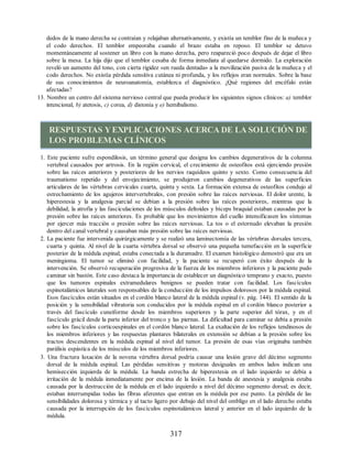 dedos de la mano derecha se contraían y relajaban alternativamente, y existía un temblor fino de la muñeca y
el codo derechos. El temblor empeoraba cuando el brazo estaba en reposo. El temblor se detuvo
momentáneamente al sostener un libro con la mano derecha, pero reapareció poco después de dejar el libro
sobre la mesa. La hija dijo que el temblor cesaba de forma inmediata al quedarse dormido. La exploración
reveló un aumento del tono, con cierta rigidez «en rueda dentada» a la movilización pasiva de la muñeca y el
codo derechos. No existía pérdida sensitiva cutánea ni profunda, y los reflejos eran normales. Sobre la base
de sus conocimientos de neuroanatomía, establezca el diagnóstico. ¿Qué regiones del encéfalo están
afectadas?
13. Nombre un centro del sistema nervioso central que pueda producir los siguientes signos clínicos: a) temblor
intencional, b) atetosis, c) corea, d) distonía y e) hemibalismo.
RESPUESTAS YEXPLICACIONES ACERCA DE LA SOLUCIÓN DE
LOS PROBLEMAS CLÍNICOS
1. Este paciente sufre espondilosis, un término general que designa los cambios degenerativos de la columna
vertebral causados por artrosis. En la región cervical, el crecimiento de osteofitos está ejerciendo presión
sobre las raíces anteriores y posteriores de los nervios raquídeos quinto y sexto. Como consecuencia del
traumatismo repetido y del envejecimiento, se produjeron cambios degenerativos de las superficies
articulares de las vértebras cervicales cuarta, quinta y sexta. La formación extensa de osteofitos condujo al
estrechamiento de los agujeros intervertebrales, con presión sobre las raíces nerviosas. El dolor urente, la
hiperestesia y la analgesia parcial se debían a la presión sobre las raíces posteriores, mientras que la
debilidad, la atrofia y las fasciculaciones de los músculos deltoides y bíceps braquial estaban causadas por la
presión sobre las raíces anteriores. Es probable que los movimientos del cuello intensificasen los síntomas
por ejercer más tracción o presión sobre las raíces nerviosas. La tos o el estornudo elevaban la presión
dentro del canal vertebral y causaban más presión sobre las raíces nerviosas.
2. La paciente fue intervenida quirúrgicamente y se realizó una laminectomía de las vértebras dorsales tercera,
cuarta y quinta. Al nivel de la cuarta vértebra dorsal se observó una pequeña tumefacción en la superficie
posterior de la médula espinal; estaba conectada a la duramadre. El examen histológico demostró que era un
meningioma. El tumor se eliminó con facilidad, y la paciente se recuperó con éxito después de la
intervención. Se observó recuperación progresiva de la fuerza de los miembros inferiores y la paciente pudo
caminar sin bastón. Este caso destaca la importancia de establecer un diagnóstico temprano y exacto, puesto
que los tumores espinales extramedulares benignos se pueden tratar con facilidad. Los fascículos
espinotalámicos laterales son responsables de la conducción de los impulsos dolorosos por la médula espinal.
Esos fascículos están situados en el cordón blanco lateral de la médula espinal (v. pág. 144). El sentido de la
posición y la sensibilidad vibratoria son conducidos por la médula espinal en el cordón blanco posterior a
través del fascículo cuneiforme desde los miembros superiores y la parte superior del tórax, y en el
fascículo grácil desde la parte inferior del tronco y las piernas. La dificultad para caminar se debía a presión
sobre los fascículos corticoespinales en el cordón blanco lateral. La exaltación de los reflejos tendinosos de
los miembros inferiores y las respuestas plantares bilaterales en extensión se debían a la presión sobre los
tractos descendentes en la médula espinal al nivel del tumor. La presión de esas vías originaba también
parálisis espástica de los músculos de los miembros inferiores.
3. Una fractura luxación de la novena vértebra dorsal podría causar una lesión grave del décimo segmento
dorsal de la médula espinal. Las pérdidas sensitivas y motoras desiguales en ambos lados indican una
hemisección izquierda de la médula. La banda estrecha de hiperestesia en el lado izquierdo se debía a
irritación de la médula inmediatamente por encima de la lesión. La banda de anestesia y analgesia estaba
causada por la destrucción de la médula en el lado izquierdo a nivel del décimo segmento dorsal; es decir,
estaban interrumpidas todas las fibras aferentes que entran en la médula por ese punto. La pérdida de las
sensibilidades dolorosa y térmica y al tacto ligero por debajo del nivel del ombligo en el lado derecho estaba
causada por la interrupción de los fascículos espinotalámicos lateral y anterior en el lado izquierdo de la
médula.
317
ERRNVPHGLFRVRUJ
ERRNVPHGLFRVRUJ
 
