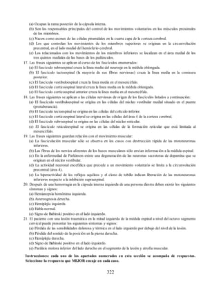 (a) Ocupan la rama posterior de la cápsula interna.
(b) Son los responsables principales del control de los movimientos voluntarios en los músculos proximales
de los miembros.
(c) Nacen como axones de las células piramidales en la cuarta capa de la corteza cerebral.
(d) Los que controlan los movimientos de los miembros superiores se originan en la circunvolución
precentral, en el lado medial del hemisferio cerebral.
(e) Los relacionados con los movimientos de los miembros inferiores se localizan en el área medial de los
tres quintos mediales de las bases de los pedúnculos.
17. Las frases siguientes se aplican al curso de los fascículos enumerados:
(a) El fascículo rubroespinal cruza la línea media del neuroeje en la médula oblongada.
(b) El fascículo tectoespinal (la mayoría de sus fibras nerviosas) cruza la línea media en la comisura
posterior.
(c) El fascículo vestibuloespinal cruza la línea media en el mesencéfalo.
(d) El fascículo corticoespinal lateral cruza la línea media en la médula oblongada.
(e) El fascículo corticoespinal anterior cruza la línea media en el mesencéfalo.
18. Las frases siguientes se aplican a las células nerviosas de origen de los fascículos listados a continuación:
(a) El fascículo vestibuloespinal se origina en las células del núcleo vestibular medial situado en el puente
(protuberancia).
(b) El fascículo tectoespinal se origina en las células del colículo inferior.
(c) El fascículo corticoespinal lateral se origina en las células del área 4 de la corteza cerebral.
(d) El fascículo rubroespinal se origina en las células del núcleo reticular.
(e) El fascículo reticuloespinal se origina en las células de la formación reticular que está limitada al
mesencéfalo.
19. Las frases siguientes guardan relación con el movimiento muscular:
(a) La fasciculación muscular sólo se observa en los casos con destrucción rápida de las motoneuronas
inferiores.
(b) Las fibras de los nervios aferentes de los husos musculares sólo envían información a la médula espinal.
(c) En la enfermedad de Parkinson existe una degeneración de las neuronas secretoras de dopamina que se
originan en el núcleo vestibular.
(d) La actividad neuronal encefálica que precede a un movimiento voluntario se limita a la circunvolución
precentral (área 4).
(e) La hiperactividad de los reflejos aquíleos y el clono de tobillo indican liberación de las motoneuronas
inferiores respecto a la inhibición supraespinal.
20. Después de una hemorragia en la cápsula interna izquierda de una persona diestra deben existir los siguientes
síntomas y signos:
(a) Hemianopsia homónima izquierda.
(b) Astereognosia derecha.
(c) Hemiplejía izquierda.
(d) Habla normal.
(e) Signo de Babinski positivo en el lado izquierdo.
21. El paciente con una lesión traumática en la mitad izquierda de la médula espinal a nivel del octavo segmento
cervical puede presentar los siguientes síntomas y signos:
(a) Pérdida de las sensibilidades dolorosa y térmica en el lado izquierdo por debajo del nivel de la lesión.
(b) Pérdida del sentido de la posición en la pierna derecha.
(c) Hemiplejía derecha.
(d) Signo de Babinski positivo en el lado izquierdo.
(e) Parálisis motora inferior del lado derecho en el segmento de la lesión y atrofia muscular.
Instrucciones: cada uno de los apartados numerados en esta sección se acompaña de respuestas.
Seleccione la respuesta que MEJOR encaje en cada caso.
322
ERRNVPHGLFRVRUJ
ERRNVPHGLFRVRUJ
 
