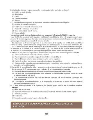 22. ¿Cuál de los síntomas y signos enumerados a continuación indica una lesión cerebelosa?
(a) Rigidez en rueda dentada.
(b) Hemibalismo.
(c) Corea.
(d) Temblor intencional.
(e) Atetosis.
23. ¿Cuál de las regiones siguientes de la sustancia blanca no contiene fibras corticoespinales?
(a) Pirámide de la médula oblongada.
(b) Cordón blanco lateral de la médula espinal.
(c) Pedúnculo cerebral del mesencéfalo.
(d) Rama anterior de la cápsula interna.
(e) Corona radiada.
Instrucciones: cada historia clínica continúa con preguntas. Seleccione la MEJOR respuesta.
Mujer de 59 años con dolor en la espalda y pérdida de la sensibilidad al dolor y la temperatura en la parte
posterior de la pierna izquierda. Tres años antes fue sometida a mastectomía radical seguida de radioterapia y
quimioterapia por carcinoma avanzado de la mama derecha.
La exploración reveló dolor a la presión en la parte inferior de la espalda, con pérdida de la sensibilidad
cutánea al dolor y a la temperatura en la zona posterior de la pierna izquierda, en el área de los dermatomas S1-
3. No se identificaron otros déficits neurológicos. El examen radiológico de la columna vertebral mostró signos
de metástasis en los cuerpos de las vértebras dorsales IX y X. Un estudio de RM reveló la extensión de una de
las metástasis en el canal vertebral, con compresión ligera de la médula espinal en el lado derecho.
24. El dolor en la espalda de esta paciente se podría deber a cualquiera de las anomalías siguientes, excepto:
(a) Artrosis de las articulaciones de la columna vertebral.
(b) Presencia de metástasis en los cuerpos de las vértebras dorsales IX y X.
(c) Presión del tumor sobre las raíces posteriores de los nervios raquídeos.
(d) Presión de un disco intervertebral prolapsado sobre los nervios raquídeos.
(e) Espasmo de los músculos posvertebrales consecutivo a presión del tumor sobre los cordones blancos
posteriores de la médula espinal.
25. La pérdida de la sensibilidad al dolor y temperatura en la parte posterior de la pierna izquierda, en el área de
los dermatomas S1-3, podría explicarse por cualquiera de las razones siguientes, excepto:
(a) Los fascículos espinotalámicos de la médula espinal conducen las sensaciones del dolor.
(b) Los fascículos espinotalámicos laterales están laminados, de forma que los segmentos sacros del cuerpo
ocupan una posición más lateral.
(c) Los segmentos sacros de los fascículos son los más expuestos a la presión medular externa por una
metástasis tumoral.
(d) La pérdida de la sensibilidad térmica en la pierna podría explicarse por la presión del tumor sobre el
fascículo espinotalámico anterior.
26. El dolor intenso refractario en la espalda de esta paciente podría tratarse por los métodos siguientes,
excepto:
(a) Dosis altas de salicilatos.
(b) Inyección intramuscular de morfina o incluso inyección directa del opiáceo en la médula espinal.
(c) Rizotomía posterior.
(d) Cordotomía.
(e) Inyección de opiáceos en el espacio subaracnoideo.
RESPUESTAS YEXPLICACIONES A LAS PREGUNTAS DE
REVISIÓN
323
ERRNVPHGLFRVRUJ
ERRNVPHGLFRVRUJ
 