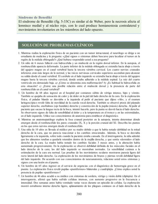 Síndrome de Benedikt
El síndrome de Benedikt (fig. 5-33C) es similar al de Weber, pero la necrosis afecta al
lemnisco medial y al núcleo rojo, con lo cual produce hemianestesia contralateral y
movimientos involuntarios en los miembros del lado opuesto.
SOLUCIÓN DE PROBLEMAS CLÍNICOS
1. Mientras realiza la exploración física de un paciente con un tumor intracraneal, el neurólogo se dirige a un
estudiante de medicina y le pregunta: «¿Qué signos o síntomas deben buscarse para localizar el tumor en la
región de la médula oblongada?» ¿Qué hubiese respondido usted a esa pregunta?
2. Un niño de 6 meses falleció con hidrocefalia y un mielocele en la región dorsal inferior. En la autopsia, el
rombencéfalo aparecía deformado. La parte inferior de la médula oblongada se extendía hacia abajo a través
del agujero magno en el canal vertebral hasta la tercera vértebra cervical. Los cuatro nervios craneales
inferiores eran más largos de lo normal, y las raíces nerviosas cervicales superiores ascendían para alcanzar
su salida desde el canal vertebral. El cerebelo en el lado izquierdo se extendía hacia abajo a través del agujero
magno hasta la tercera vértebra cervical, donde estaba adherido a la médula espinal. La raíz del cuarto
ventrículo era demasiado baja. a) ¿Cómo se denomina esta malformación? b) ¿Es habitual la hidrocefalia en
esta situación? c) ¿Existe una posible relación entre el mielocele dorsal y la presencia de parte del
rombencéfalo en el canal vertebral?
3. Un hombre de 68 años ingresó en el hospital por comienzo súbito de vértigo intenso, hipo y vómito.
También se quejaba de sensación de calor y de dolor en la piel del lado derecho de la cara. En la exploración
física, el paladar blando se desviaba a la izquierda al pedir al paciente que dijese «Ah», y el examen
laringoscópico reveló falta de movilidad de la cuerda vocal derecha. También se observó ptosis del párpado
superior derecho, enoftalmos (ojo hundido) derecho y constricción de la pupila (miosis) derecha. Al pedir al
paciente que sacase la lengua recta de la boca, intentó hacerlo, pero la punta se desvió hacia el lado derecho.
Se observaron signos de falta de sensibilidad al dolor y a la temperatura en el tronco y en las extremidades,
en el lado izquierdo. Utilice sus conocimientos de anatomía para establecer el diagnóstico.
4. Mientras un anatomopatólogo explora la fosa craneal posterior en la autopsia, intenta determinar dónde
emergen desde el rombencéfalo los pares craneales IX, X y la porción craneal del XI. Describa los puntos
en los que estos nervios emergen desde el rombencéfalo.
5. Una niña de 10 años es llevada al médico por su madre debido a que le había notado debilidad en la mitad
derecha de la cara, que no parecía reaccionar a los cambios emocionales. Además, la boca se desviaba
ligeramente a la izquierda, sobre todo cuando la paciente estaba cansada. En el interrogatorio, la niña admitió
que los alimentos tendían a quedarle retenidos dentro de la mejilla derecha, y que sentía «dormido» el lado
derecho de la cara. La madre había notado los cambios faciales 3 meses antes, y la alteración había
aumentado progresivamente. En la exploración se observó debilidad definida de los músculos faciales en el
lado derecho de la cara; los del lado izquierdo se mostraban normales. La sensibilidad cutánea a la
estimulación de la cara era normal. Las pruebas de los movimientos oculares mostraron paresia ligera del
recto lateral del lado derecho. La exploración de los movimientos de brazos y piernas reveló debilidad ligera
del lado izquierdo. De acuerdo con sus conocimientos de neuroanatomía, relacione usted estos síntomas y
signos con una lesión en el puente.
6. Un hombre de 65 años ingresó en el servicio de urgencias con el diagnóstico de hemorragia grave en el
puente. La exploración física reveló pupilas «puntiformes» bilaterales y cuadriplejía. ¿Cómo explica usted la
presencia de pupilas «puntiformes»?
7. Un hombre de 46 años acudió a su médico con síntomas de sordera, vértigo y visión doble (diplopía). En el
interrogatorio, afirmó que había sufrido cefaleas intensas, con aumento progresivo en la frecuencia e
intensidad. Dos semanas antes había vomitado varias veces durante un episodio de cefalea. La exploración
mostró estrabismo interno derecho ligero, aplanamiento de los pliegues cutáneos en el lado derecho de la
380
ERRNVPHGLFRVRUJ
ERRNVPHGLFRVRUJ
 