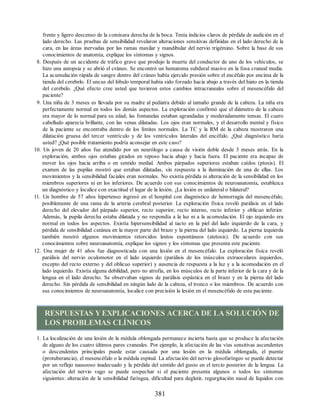 frente y ligero descenso de la comisura derecha de la boca. Tenía indicios claros de pérdida de audición en el
lado derecho. Las pruebas de sensibilidad revelaron alteraciones sensitivas definidas en el lado derecho de la
cara, en las áreas inervadas por las ramas maxilar y mandibular del nervio trigémino. Sobre la base de sus
conocimientos de anatomía, explique los síntomas y signos.
8. Después de un accidente de tráfico grave que produjo la muerte del conductor de uno de los vehículos, se
hizo una autopsia y se abrió el cráneo. Se encontró un hematoma subdural masivo en la fosa craneal media.
La acumulación rápida de sangre dentro del cráneo había ejercido presión sobre el encéfalo por encima de la
tienda del cerebelo. El uncus del lóbulo temporal había sido forzado hacia abajo a través del hiato en la tienda
del cerebelo. ¿Qué efecto cree usted que tuvieron estos cambios intracraneales sobre el mesencéfalo del
paciente?
9. Una niña de 3 meses es llevada por su madre al pediatra debido al tamaño grande de la cabeza. La niña era
perfectamente normal en todos los demás aspectos. La exploración confirmó que el diámetro de la cabeza
era mayor de lo normal para su edad; las fontanelas estaban agrandadas y moderadamente tensas. El cuero
cabelludo aparecía brillante, con las venas dilatadas. Los ojos eran normales, y el desarrollo mental y físico
de la paciente se encontraba dentro de los límites normales. La TC y la RM de la cabeza mostraron una
dilatación gruesa del tercer ventrículo y de los ventrículos laterales del encéfalo. ¿Qué diagnóstico haría
usted? ¿Qué posible tratamiento podría aconsejar en este caso?
10. Un joven de 20 años fue atendido por un neurólogo a causa de visión doble desde 3 meses atrás. En la
exploración, ambos ojos estaban girados en reposo hacia abajo y hacia fuera. El paciente era incapaz de
mover los ojos hacia arriba o en sentido medial. Ambos párpados superiores estaban caídos (ptosis). El
examen de las pupilas mostró que estaban dilatadas, sin respuesta a la iluminación de una de ellas. Los
movimientos y la sensibilidad faciales eran normales. No existía pérdida ni alteración de la sensibilidad en los
miembros superiores ni en los inferiores. De acuerdo con sus conocimientos de neuroanatomía, establezca
un diagnóstico y localice con exactitud el lugar de la lesión. ¿La lesión es unilateral o bilateral?
11. Un hombre de 57 años hipertenso ingresó en el hospital con diagnóstico de hemorragia del mesencéfalo,
posiblemente de una rama de la arteria cerebral posterior. La exploración física reveló parálisis en el lado
derecho del elevador del párpado superior, recto superior, recto interno, recto inferior y oblicuo inferior.
Además, la pupila derecha estaba dilatada y no respondía a la luz ni a la acomodación. El ojo izquierdo era
normal en todos los aspectos. Existía hipersensibilidad al tacto en la piel del lado izquierdo de la cara, y
pérdida de sensibilidad cutánea en la mayor parte del brazo y la pierna del lado izquierdo. La pierna izquierda
también mostró algunos movimientos retorcidos lentos espontáneos (atetosis). De acuerdo con sus
conocimientos sobre neuroanatomía, explique los signos y los síntomas que presenta este paciente.
12. Una mujer de 41 años fue diagnosticada con una lesión en el mesencéfalo. La exploración física reveló
parálisis del nervio oculomotor en el lado izquierdo (parálisis de los músculos extraoculares izquierdos,
excepto del recto externo y del oblicuo superior) y ausencia de respuesta a la luz y a la acomodación en el
lado izquierdo. Existía alguna debilidad, pero no atrofia, en los músculos de la parte inferior de la cara y de la
lengua en el lado derecho. Se observaban signos de parálisis espástica en el brazo y en la pierna del lado
derecho. Sin pérdida de sensibilidad en ningún lado de la cabeza, el tronco o los miembros. De acuerdo con
sus conocimientos de neuroanatomía, localice con precisión la lesión en el mesencéfalo de esta paciente.
RESPUESTAS YEXPLICACIONES ACERCA DE LA SOLUCIÓN DE
LOS PROBLEMAS CLÍNICOS
1. La localización de una lesión de la médula oblongada permanece incierta hasta que se produce la afectación
de alguno de los cuatro últimos pares craneales. Por ejemplo, la afectación de las vías sensitivas ascendentes
o descendentes principales puede estar causada por una lesión en la médula oblongada, el puente
(protuberancia), el mesencéfalo o la médula espinal. La afectación del nervio glosofaríngeo se puede detectar
por un reflejo nauseoso inadecuado y la pérdida del sentido del gusto en el tercio posterior de la lengua. La
afectación del nervio vago se puede sospechar si el paciente presenta algunos o todos los síntomas
siguientes: alteración de la sensibilidad faríngea, dificultad para deglutir, regurgitación nasal de líquidos con
381
ERRNVPHGLFRVRUJ
ERRNVPHGLFRVRUJ
 