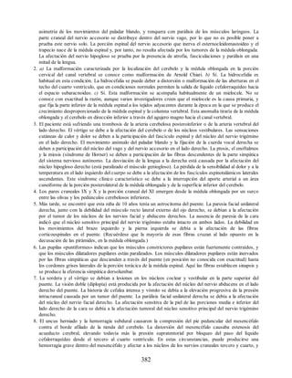 asimetría de los movimientos del paladar blando, y ronquera con parálisis de los músculos laríngeos. La
parte craneal del nervio accesorio se distribuye dentro del nervio vago, por lo que no es posible poner a
prueba este nervio solo. La porción espinal del nervio accesorio que inerva el esternocleidomastoideo y el
trapecio nace de la médula espinal y, por tanto, no resulta afectada por los tumores de la médula oblongada.
La afectación del nervio hipogloso se prueba por la presencia de atrofia, fasciculaciones y parálisis en una
mitad de la lengua.
2. a) La malformación caracterizada por la localización del cerebelo y la médula oblongada en la porción
cervical del canal vertebral se conoce como malformación de Arnold Chiari. b) Sí. La hidrocefalia es
habitual en esta condición. La hidrocefalia se puede deber a distorsión o malformación de las aberturas en el
techo del cuarto ventrículo, que en condiciones normales permiten la salida de líquido cefalorraquídeo hacia
el espacio subaracnoideo. c) Sí. Esta malformación se acompaña habitualmente de un mielocele. No se
conoce con exactitud la razón, aunque varios investigadores creen que el mielocele es la causa primaria, y
que fija la parte inferior de la médula espinal a los tejidos adyacentes durante la época en la que se produce el
crecimiento desproporcionado de la médula espinal y la columna vertebral. Esta anomalía tiraría de la médula
oblongada y el cerebelo en dirección inferior a través del agujero magno hacia el canal vertebral.
3. El paciente está sufriendo una trombosis de la arteria cerebelosa posteroinferior o de la arteria vertebral del
lado derecho. El vértigo se debe a la afectación del cerebelo o de los núcleos vestibulares. Las sensaciones
cutáneas de calor y dolor se deben a la participación del fascículo espinal y del núcleo del nervio trigémino
en el lado derecho. El movimiento anómalo del paladar blando y la fijación de la cuerda vocal derecha se
deben a participación del núcleo del vago y del nervio accesorio en el lado derecho. La ptosis, el enoftalmos
y la miosis (síndrome de Horner) se deben a participación de las fibras descendentes de la parte simpática
del sistema nervioso autónomo. La desviación de la lengua a la derecha está causada por la afectación del
núcleo hipogloso derecho (está paralizado el músculo geniogloso). La pérdida de la sensibilidad al dolor y a la
temperatura en el lado izquierdo del cuerpo se debe a la afectación de los fascículos espinotalámicos laterales
ascendentes. Este síndrome clínico característico se debe a la interrupción del aporte arterial a un área
cuneiforme de la porción posterolateral de la médula oblongada y de la superficie inferior del cerebelo.
4. Los pares craneales IX y X y la porción craneal del XI emergen desde la médula oblongada por un surco
entre las olivas y los pedúnculos cerebelosos inferiores.
5. Más tarde, se encontró que esta niña de 10 años tenía un astrocitoma del puente. La paresia facial unilateral
derecha, junto con la debilidad del músculo recto lateral externo del ojo derecho, se debían a la afectación
por el tumor de los núcleos de los nervios facial y abducens derechos. La ausencia de paresia de la cara
indicó que el núcleo sensitivo principal del nervio trigémino estaba intacto en ambos lados. La debilidad en
los movimientos del brazo izquierdo y la pierna izquierda se debía a la afectación de las fibras
corticoespinales en el puente. (Recuérdese que la mayoría de esas fibras cruzan al lado opuesto en la
decusación de las pirámides, en la médula oblongada.)
6. Las pupilas «puntiformes» indican que los músculos constrictores pupilares están fuertemente contraídos, y
que los músculos dilatadores pupilares están paralizados. Los músculos dilatadores pupilares están inervados
por las fibras simpáticas que descienden a través del puente (en posición no conocida con exactitud) hasta
los cordones grises laterales de la porción torácica de la médula espinal. Aquí las fibras establecen sinapsis y
se produce la eferencia simpática dorsolumbar.
7. La sordera y el vértigo se debían a lesiones en los núcleos coclear y vestibular en la parte superior del
puente. La visión doble (diplopía) está producida por la afectación del núcleo del nervio abducens en el lado
derecho del puente. La historia de cefalea intensa y vómito se debía a la elevación progresiva de la presión
intracraneal causada por un tumor del puente. La parálisis facial unilateral derecha se debía a la afectación
del núcleo del nervio facial derecho. La afectación sensitiva de la piel de las porciones media e inferior del
lado derecho de la cara se debía a la afectación tumoral del núcleo sensitivo principal del nervio trigémino
derecho.
8. El uncus herniado y la hemorragia subdural causaron la compresión del pie peduncular del mesencéfalo
contra el borde afilado de la tienda del cerebelo. La distorsión del mesencéfalo causaba estenosis del
acueducto cerebral, elevando todavía más la presión supratentorial por bloqueo del paso del líquido
cefalorraquídeo desde el tercero al cuarto ventrículo. En estas circunstancias, puede producirse una
hemorragia grave dentro del mesencéfalo y afectar a los núcleos de los nervios craneales tercero y cuarto, y
382
ERRNVPHGLFRVRUJ
ERRNVPHGLFRVRUJ
 