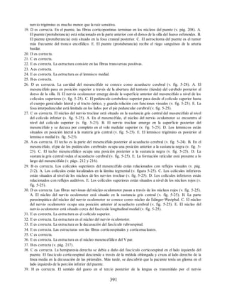 nervio trigémino es mucho menor que la raíz sensitiva.
19. D es correcta. En el puente, las fibras corticopontinas terminan en los núcleos del puente (v. pág. 208). A.
El puente (protuberancia) está relacionado en la parte anterior con el dorso de la silla del hueso esfenoides. B.
El puente (protuberancia) está situado en la fosa craneal posterior. C. El astrocitoma del puente es el tumor
más frecuente del tronco encefálico. E. El puente (protuberancia) recibe el riego sanguíneo de la arteria
basilar.
20. D es correcta.
21. C es correcta.
22. E es correcta. La estructura consiste en las fibras transversas positivas.
23. Aes correcta.
24. E es correcta. La estructura es el lemnisco medial.
25. B es correcta.
26. D es correcta. La cavidad del mesencéfalo se conoce como acueducto cerebral (v. fig. 5-28). A. El
mesencéfalo pasa en posición superior a través de la abertura del tentorio (tienda) del cerebelo posterior al
dorso de la silla. B. El nervio oculomotor emerge desde la superficie anterior del mesencéfalo a nivel de los
colículos superiores (v. fig. 5-25). C. El pedúnculo cerebeloso superior pasa desde el colículo superior hasta
el cuerpo geniculado lateral y el tracto óptico, y guarda relación con funciones visuales (v. fig. 5-23). E. La
fosa interpeduncular está limitada en los lados por el pie peduncular cerebral (v. fig. 5-25).
27. C es correcta. El núcleo del nervio troclear está situado en la sustancia gris central del mesencéfalo al nivel
del colículo inferior (v. fig. 5-25). A. En el mesencéfalo, el núcleo del nervio oculomotor se encuentra al
nivel del colículo superior (v. fig. 5-25). B. El nervio troclear emerge en la superficie posterior del
mesencéfalo y se decusa por completo en el velo medular superior (v. fig. 5-25). D. Los lemniscos están
situados en posición lateral a la materia gris central (v. fig. 5-25). E. El lemnisco trigémino es posterior al
lemnisco medial (v. fig. 5-25).
28. A es correcta. El techo es la parte del mesencéfalo posterior al acueducto cerebral (v. fig. 5-24). B. En el
mesencéfalo, el pie de los pedúnculos cerebrales ocupa una posición anterior a la sustancia negra (v. fig. 5-
25). C. El techo mesencefálico ocupa una posición posterior a la sustancia negra (v. fig. 5-25). D. La
sustancia gris central rodea el acueducto cerebral (v. fig. 5-25). E. La formación reticular está presente a lo
largo del mesencéfalo (v. págs. 212 y 216).
29. B es correcta. Los colículos superiores del mesencéfalo están relacionados con reflejos visuales (v. pág.
212). A. Los colículos están localizados en la lámina tegmental (v. figura 5-25). C. Los colículos inferiores
están situados al nivel de los núcleos de los nervios troclear (v. fig. 5-25). D. Los colículos inferiores están
relacionados con reflejos auditivos. E. Los colículos superiores están situados a nivel de los núcleos rojos (v.
fig. 5-25).
30. D es correcta. Las fibras nerviosas del núcleo oculomotor pasan a través de los núcleos rojos (v. fig. 5-25).
A. El núcleo del nervio oculomotor está situado en la sustancia gris central (v. fig. 5-25). B. La parte
parasimpática del núcleo del nervio oculomotor se conoce como núcleo de Edinger-Westphal. C. El núcleo
del nervio oculomotor ocupa una posición anterior al acueducto cerebral (v. fig. 5-25). E. El núcleo del
nervio oculomotor está situado cerca del fascículo longitudinal medial (v. fig. 5-25).
31. E es correcta. La estructura es el colículo superior.
32. E es correcta. La estructura es el núcleo del nervio oculomotor.
33. E es correcta. La estructura es la decusación del fascículo rubroespinal.
34. E es correcta. Las estructuras son las fibras corticoespinales y corticonucleares.
35. C es correcta.
36. E es correcta. La estructura es el núcleo mesencefálico del V par.
37. B es correcta (v. pág. 217).
38. C es correcta. La hemiparesia derecha se debía a daño del fascículo corticoespinal en el lado izquierdo del
puente. El fascículo corticoespinal desciende a través de la médula oblongada y cruza al lado derecho de la
línea media en la decusación de las pirámides. Más tarde, se descubrió que la paciente tenía un glioma en el
lado izquierdo de la porción inferior del puente.
39. H es correcta. El sentido del gusto en el tercio posterior de la lengua es transmitido por el nervio
391
ERRNVPHGLFRVRUJ
ERRNVPHGLFRVRUJ
 