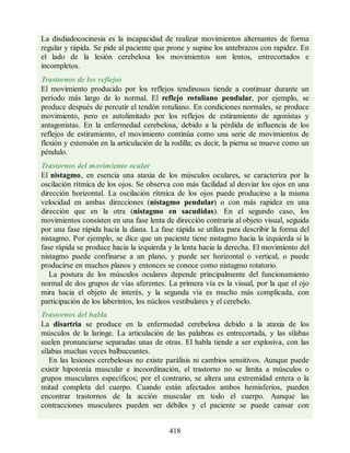 La disdiadococinesia es la incapacidad de realizar movimientos alternantes de forma
regular y rápida. Se pide al paciente que prone y supine los antebrazos con rapidez. En
el lado de la lesión cerebelosa los movimientos son lentos, entrecortados e
incompletos.
Trastornos de los reflejos
El movimiento producido por los reflejos tendinosos tiende a continuar durante un
período más largo de lo normal. El reflejo rotuliano pendular, por ejemplo, se
produce después de percutir el tendón rotuliano. En condiciones normales, se produce
movimiento, pero es autolimitado por los reflejos de estiramiento de agonistas y
antagonistas. En la enfermedad cerebelosa, debido a la pérdida de influencia de los
reflejos de estiramiento, el movimiento continúa como una serie de movimientos de
flexión y extensión en la articulación de la rodilla; es decir, la pierna se mueve como un
péndulo.
Trastornos del movimiento ocular
El nistagmo, en esencia una ataxia de los músculos oculares, se caracteriza por la
oscilación rítmica de los ojos. Se observa con más facilidad al desviar los ojos en una
dirección horizontal. La oscilación rítmica de los ojos puede producirse a la misma
velocidad en ambas direcciones (nistagmo pendular) o con más rapidez en una
dirección que en la otra (nistagmo en sacudidas). En el segundo caso, los
movimientos consisten en una fase lenta de dirección contraria al objeto visual, seguida
por una fase rápida hacia la diana. La fase rápida se utiliza para describir la forma del
nistagmo. Por ejemplo, se dice que un paciente tiene nistagmo hacia la izquierda si la
fase rápida se produce hacia la izquierda y la lenta hacia la derecha. El movimiento del
nistagmo puede confinarse a un plano, y puede ser horizontal o vertical, o puede
producirse en muchos planos y entonces se conoce como nistagmo rotatorio.
La postura de los músculos oculares depende principalmente del funcionamiento
normal de dos grupos de vías aferentes. La primera vía es la visual, por la que el ojo
mira hacia el objeto de interés, y la segunda vía es mucho más complicada, con
participación de los laberintos, los núcleos vestibulares y el cerebelo.
Trastornos del habla
La disartria se produce en la enfermedad cerebelosa debido a la ataxia de los
músculos de la laringe. La articulación de las palabras es entrecortada, y las sílabas
suelen pronunciarse separadas unas de otras. El habla tiende a ser explosiva, con las
sílabas muchas veces balbuceantes.
En las lesiones cerebelosas no existe parálisis ni cambios sensitivos. Aunque puede
existir hipotonía muscular e incoordinación, el trastorno no se limita a músculos o
grupos musculares específicos; por el contrario, se altera una extremidad entera o la
mitad completa del cuerpo. Cuando están afectados ambos hemisferios, pueden
encontrar trastornos de la acción muscular en todo el cuerpo. Aunque las
contracciones musculares pueden ser débiles y el paciente se puede cansar con
418
ERRNVPHGLFRVRUJ
ERRNVPHGLFRVRUJ
 