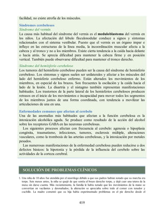facilidad, no existe atrofia de los músculos.
Síndromes cerebelosos
Síndrome del vermis
La causa más habitual del síndrome del vermis es el meduloblastoma del vermis en
los niños. La afectación del lóbulo floculonodular conduce a signos y síntomas
relacionados con el sistema vestibular. Puesto que el vermis es un órgano impar e
influye en las estructuras de la línea media, la incoordinación muscular afecta a la
cabeza y al tronco y no a los miembros. Existe cierta tendencia a la caída hacia delante
o hacia atrás. Se aprecia dificultad para mantener la cabeza firme y en posición
vertical. También puede observarse dificultad para mantener el tronco derecho.
Síndrome del hemisferio cerebeloso
Los tumores del hemisferio cerebeloso pueden ser la causa del síndrome de hemisferio
cerebeloso. Los síntomas y signos suelen ser unilaterales y afectar a los músculos del
lado del hemisferio cerebeloso enfermo. Están alterados los movimientos de los
miembros, en especial de los brazos. Son frecuentes la oscilación y la caída hacia el
lado de la lesión. La disartria y el nistagmo también representan manifestaciones
habituales. Los trastornos de la parte lateral de los hemisferios cerebelosos producen
retrasos en el inicio de los movimientos e incapacidad para mover todos los segmentos
de los miembros juntos de una forma coordinada, con tendencia a movilizar las
articulaciones de una en una.
Enfermedades comunes que afectan al cerebelo
Una de las anomalías más habituales que afectan a la función cerebelosa es la
intoxicación alcohólica aguda. Se produce como resultado de la acción del alcohol
sobre los receptores GABA en las neuronas cerebelosas.
Los siguientes procesos afectan con frecuencia al cerebelo: agenesia o hipoplasia
congénita, traumatismo, infecciones, tumores, esclerosis múltiple, alteraciones
vasculares, como la trombosis de las arterias cerebelosas, y la intoxicación por metales
pesados.
Las numerosas manifestaciones de la enfermedad cerebelosa pueden reducirse a dos
defectos básicos: la hipotonía y la pérdida de la influencia del cerebelo sobre las
actividades de la corteza cerebral.
SOLUCIÓN DE PROBLEMAS CLÍNICOS
1. Una niña de 10 años fue atendida por el neurólogo debido a que sus padres habían notado que su marcha era
torpe. Seis meses antes, la niña se quejó de que sentía el brazo derecho torpe, y dejó caer una tetera de la
mesa sin darse cuenta. Más recientemente, la familia le había notado que los movimientos de la mano se
convertían en vacilantes y desmañados; la alteración se apreciaba sobre todo al comer con tenedor y
cuchillo. La madre comentó que su hija había experimentado problemas en el pie derecho desde el
419
ERRNVPHGLFRVRUJ
ERRNVPHGLFRVRUJ
 
