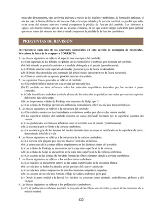 muscular directamente, sino de forma indirecta a través de los núcleos vestibulares, la formación reticular, el
núcleo rojo, la lámina del techo del mesencéfalo, el cuerpo estriado y la corteza cerebral; es posible que estas
otras áreas del sistema nervioso central compensen la pérdida de función del cerebelo. Los síntomas y
signos son mucho menos graves en las lesiones crónicas, en las que existe tiempo suficiente para permitir
que otras zonas del sistema nervioso central compensen la pérdida de la función cerebelosa.
PREGUNTAS DE REVISIÓN
Instrucciones: cada uno de los apartados numerados en esta sección se acompaña de respuestas.
Seleccione la letra de la respuesta CORRECTA.
1. Las frases siguientes se refieren al aspecto macroscópico del cerebelo:
(a) Está separado de los lóbulos occipitales de los hemisferios cerebrales por la tienda del cerebelo.
(b) Está situado en posición anterior a la médula oblongada y el puente (protuberancia).
(c) El lóbulo anterior está separado del medio (posterior) por la fisura uvulonodular.
(d) El lóbulo floculonodular está separado del lóbulo medio (posterior) por la fisura horizontal.
(e) El tercer ventrículo ocupa una posición anterior al cerebelo.
2. Las siguientes frases generales se refieren al cerebelo:
(a) El cerebelo influye mucho en la actividad del músculo liso.
(b) El cerebelo no tiene influencia sobre los músculos esqueléticos inervados por los nervios o pares
craneales.
(c) Cada hemisferio cerebeloso controla el tono de los músculos esqueléticos inervados por nervios espinales
del mismo lado del cuerpo.
(d) Las importantes células de Purkinje son neuronas de Golgi tipo II.
(e) Las células de Purkinje ejercen una influencia estimuladora sobre los núcleos intracerebelosos.
3. Las frases siguientes se refieren a la estructura del cerebelo:
(a) El cerebelo consiste en dos hemisferios cerebelosos unidos por el estrecho vermis medial.
(b) La superficie inferior del cerebelo muestra un surco profundo formado por la superficie superior del
vermis.
(c) Los pedúnculos cerebelosos inferiores unen el cerebelo con el puente (protuberancia).
(d) La sustancia gris se limita a la corteza cerebelosa.
(e) La sustancia gris de las láminas del núcleo dentado tiene un aspecto ramificado en la superficie de corte,
denominado árbol de la vida.
4. Las frases siguientes se refieren a la estructura de la corteza cerebelosa:
(a) La corteza está plegada por muchas fisuras verticales en láminas.
(b) La estructura de la corteza difiere ampliamente en las distintas partes del cerebelo.
(c) Las células de Purkinje se encuentran en la capa más superficial de la corteza.
(d) Las células de Golgi se encuentran en la capa más superficial de la corteza cerebelosa.
(e) Los axones de las células de Purkinje forman las fibras eferentes desde la corteza cerebelosa.
5. Las frases siguientes se refieren a los núcleos intracerebelosos:
(a) Los núcleos se encuentran dentro de las capas superficiales de la sustancia blanca.
(b) Los núcleos se hallan localizados en las paredes del cuarto ventrículo.
(c) Los núcleos están compuestos de muchas neuronas unipolares pequeñas.
(d) Los axones de los núcleos forman el flujo de salida cerebeloso principal.
(e) Desde la parte medial a la lateral, los núcleos se conocen como dentado, emboliforme, globoso y del
fastigio.
6. Las frases siguientes se refieren a los pedúnculos cerebelosos:
(a) En el pedúnculo cerebeloso superior, la mayoría de las fibras son aferentes y nacen de las neuronas de la
médula espinal.
422
ERRNVPHGLFRVRUJ
ERRNVPHGLFRVRUJ
 