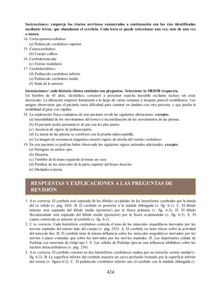 Instrucciones: empareje los tractos nerviosos enumerados a continuación con las vías identificadas
mediante letras, que abandonan el cerebelo. Cada letra se puede seleccionar una vez, más de una vez
o nunca.
14. Corticopontocerebeloso
(a) Pedúnculo cerebeloso superior
15. Cuneocerebeloso
(b) Cuerpo calloso
16. Cerebelorreticular
(c) Estrías medulares
17. Cerebelorrúbrico
(d) Pedúnculo cerebeloso inferior
(e) Pedúnculo cerebeloso medio
(f) Nada de lo anterior
Instrucciones: cada historia clínica continúa con preguntas. Seleccione la MEJOR respuesta.
Un hombre de 45 años, alcohólico, comenzó a presentar marcha inestable oscilante incluso sin estar
intoxicado. La alteración empeoró lentamente a lo largo de varias semanas y después pareció estabilizarse. Los
amigos observaron que el paciente tenía dificultad para caminar en tándem con otra persona, y que perdía la
estabilidad al girar con rapidez.
18. La exploración física cuidadosa de este paciente reveló las siguientes alteraciones, excepto:
(a) Inestabilidad de los movimientos del tronco e incoordinación de los movimientos de las piernas.
(b) El paciente podía permanecer de pie con los pies juntos.
(c) Ausencia de signos de polineuropatía.
(d) La ataxia de las piernas se confirmó con la prueba talón-espinilla.
(e) La imagen de resonancia magnética mostró signos de atrofia del vermis cerebeloso.
19. En este paciente se podrían haber observado los siguientes signos anómalos adicionales, excepto:
(a) Nistagmo en ambos ojos.
(b) Disartria.
(c) Temblor de la mano izquierda al tomar un vaso.
(d) Parálisis de los músculos de la parte superior del brazo derecho.
(e) Disdiadococinesia.
RESPUESTAS YEXPLICACIONES A LAS PREGUNTAS DE
REVISIÓN
1. A es correcta. El cerebelo está separado de los lóbulos occipitales de los hemisferios cerebrales por la tienda
del ce rebelo (v. pág. 428). B. El cerebelo es posterior a la médula oblongada (v. fig. 6-1). C. El lóbulo
anterior está separado del lóbulo medio (posterior) por la fisura primaria (v. fig. 6-3). D. El lóbulo
floculonodular está separado del lóbulo medio (posterior) por la fisura uvulonodular (v. fig. 6-3). E. El
cuarto ventrículo es anterior al cerebelo (v. fig. 6-1).
2. C es correcta. Cada hemisferio cerebeloso controla el tono de los músculos esqueléticos inervados por los
nervios espinales del mismo lado del cuerpo (v. pág. 243). A. El cerebelo no tiene efecto sobre la actividad
del músculo liso. B. El cerebelo tiene la misma influencia sobre los músculos esqueléticos inervados por los
nervios o pares craneales que sobre los inervados por los nervios espinales. D. Las importantes células de
Purkinje son neuronas de Golgi tipo I. E. Las células de Purkinje ejercen una influencia inhibidora sobre los
núcleos intracerebelosos (v. pág. 236).
3. A es correcta. El cerebelo consiste en dos hemisferios cerebelosos unidos por un estrecho vermis medial (v.
fig. 6-2). B. La superficie inferior del cerebelo muestra un surco profundo formado por la superficie inferior
del vermis (v. figura 6-2). C. El pedúnculo cerebeloso inferior une el cerebelo con la médula oblongada (v.
424
ERRNVPHGLFRVRUJ
ERRNVPHGLFRVRUJ
 
