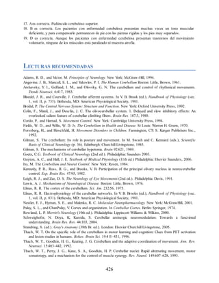 17. Aes correcta. Pedúnculo cerebeloso superior.
18. B es correcta. Los pacientes con enfermedad cerebelosa presentan muchas veces un tono muscular
deficiente, y para compensarlo permanecen de pie con las piernas rígidas y los pies muy separados.
19. D es correcta. Aunque los pacientes con enfermedad cerebelosa presentan trastornos del movimiento
voluntario, ninguno de los músculos está paralizado ni muestra atrofia.
LECTURAS RECOMENDADAS
Adams, R. D., and Victor, M. Principles of Neurology. New Y
ork: McGraw-Hill, 1994.
Angevine, J. B., Mancall, E. L., and Y
akovlev, P. I. The Human Cerebellum Boston: Little, Brown, 1961.
Arshavsky, Y
. I., Gelfand, I. M., and Olovsky, G. N. The cerebellum and control of rhythmical movements.
Trends Neurosci. 6:417, 1983.
Bloedel, J. R., and Courville, J. Cerebellar afferent systems. In V
. B. Brook (ed.), Handbook of Physiology (sec.
1, vol. II, p. 735). Bethesda, MD: American Physiological Society, 1981.
Brodal, P. The Central Nervous System: Structure and Function. New Y
ork: Oxford University Press, 1992.
Colin, F., Manil, J., and Desclin, J. C. The olivocerebellar system. 1. Delayed and slow inhibitory effects: An
overlooked salient feature of cerebellar climbing fibers. Brain Res. 187:3, 1980.
Cordo, P., and Harnad, S. Movement Control. New Y
ork: Cambridge University Press, 1994.
Fields, W. D., and Willis, W. D. Jr. The Cerebellum in Health and Disease. St Louis: Warren H. Green, 1970.
Forssberg, H., and Hirschfeld, H. Movement Disorders in Children. Farmington, CT: S. Karger Publishers Inc.,
1992.
Gilman, S. The cerebellum: Its role in posture and movement. In M. Swash and C. Kennard (eds.), Scientific
Basis of Clinical Neurology (p. 36). Edinburgh: Churchill Livingstone, 1985.
Gilman, S. The mechanisms of cerebellar hypotonia. Brain 92:621, 1969.
Goetz, C.G. Textbook of Clinical Neurology (2nd ed.). Philadelphia: Saunders 2003.
Guyton, A. C., and Hall, J. E. Textbook of Medical Physiology (11th ed.) Philadelphia: Elsevier Saunders, 2006.
Ito, M. The Cerebellum and Neural Control. New Y
ork: Raven, 1984.
Kennedy, P. R., Ross, H. G., and Brooks, V
. B. Participation of the principal olivary nucleus in neurocerebellar
control. Exp. Brain Res. 47:95, 1982.
Leigh, R. J., and Zee, D. S. The Neurology of Eye Movements (2nd ed.). Philadelphia: Davis, 1991.
Lewis, A. J. Mechanisms of Neurological Disease. Boston: Little, Brown, 1976.
Llinas, R. R. The cortex of the cerebellum. Sci. Am. 232:56, 1975.
Llinas, R. R. Electrophysiology of the cerebellar networks. In V
. B. Brooks (ed.), Handbook of Physiology (sec.
1, vol. II, p. 831). Bethesda, MD: American Physiological Society, 1981.
Nestler, E. J., Hyman, S. E., and Malenka, R. C. Molecular Neuropharmacology. New Y
ork: McGrawHill, 2001.
Palay, S. L., and ChanPalay, V
. Cortex and organization. In Cerebellar Cortex. Berlin: Springer, 1974.
Rowland, L. P. Merritt's Neurology (10th ed.). Philadelphia: Lippincott Williams  Wilkins, 2000.
Schweighofer, N. Doya, K, Kuroda, S. Cerebellar aminergic neuromodulation: Towards a functional
understanding. Brain Res. Rev. 44:103, 2004.
Standring, S. (ed.). Gray's Anatomy (39th Br. ed.). London: Elsevier Churchill Livingstone, 2005.
Thach, W. T. On the specific role of the cerebellum in motor learning and cognition: Clues from PET activation
and lesion studies in humans. Behav. Brain Sci. 19:411–431, 1996.
Thach, W. T., Goodkin, H. G., Keating, J. G. Cerebellum and the adaptive coordination of movement. Ann. Rev.
Neurosci. 15:403–442, 1992.
Thach, W. T., Perry, J. G., Kane, S. A., Goodkin, H. P. Cerebellar nuclei: Rapid alternating movement, motor
somatotopy, and a mechanism for the control of muscle synergy. Rev. Neurol. 149:607–628, 1993.
426
ERRNVPHGLFRVRUJ
ERRNVPHGLFRVRUJ
 