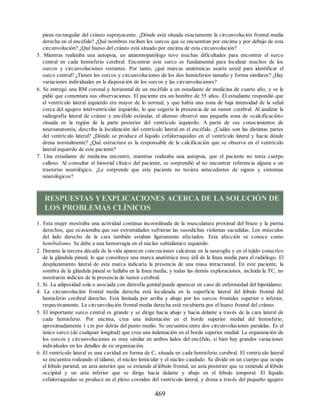 pieza rectangular del cráneo suprayacente. ¿Dónde está situada exactamente la circunvolución frontal media
derecha en el encéfalo? ¿Qué nombres reciben los surcos que se encuentran por encima y por debajo de esta
circunvolución? ¿Qué hueso del cráneo está situado por encima de esta circunvolución?
5. Mientras realizaba una autopsia, un anatomopatólogo tuvo muchas dificultades para encontrar el surco
central en cada hemisferio cerebral. Encontrar este surco es fundamental para localizar muchos de los
surcos y circunvoluciones restantes. Por tanto, ¿qué marcas anatómicas usaría usted para identificar el
surco central? ¿Tienen los surcos y circunvoluciones de los dos hemisferios tamaño y forma similares? ¿Hay
variaciones individuales en la disposición de los surcos y las circunvoluciones?
6. Se entregó una RM coronal y horizontal de un encéfalo a un estudiante de medicina de cuarto año, y se le
pidió que comentara sus observaciones. El paciente era un hombre de 55 años. El estudiante respondió que
el ventrículo lateral izquierdo era mayor de lo normal, y que había una zona de baja intensidad de la señal
cerca del agujero interventricular izquierdo, lo que sugería la presencia de un tumor cerebral. Al analizar la
radiografía lateral de cráneo y encéfalo estándar, el alumno observó una pequeña zona de «calcificación»
situada en la región de la parte posterior del ventrículo izquierdo. A partir de sus conocimientos de
neuroanatomía, describa la localización del ventrículo lateral en el encéfalo. ¿Cuáles son las distintas partes
del ventrículo lateral? ¿Dónde se produce el líquido cefalorraquídeo en el ventrículo lateral y hacia dónde
drena normalmente? ¿Qué estructura es la responsable de la calcificación que se observa en el ventrículo
lateral izquierdo de este paciente?
7. Una estudiante de medicina encontró, mientras realizaba una autopsia, que el paciente no tenía cuerpo
calloso. Al consultar el historial clínico del paciente, se sorprendió al no encontrar referencia alguna a un
trastorno neurológico. ¿Le sorprende que este paciente no tuviera antecedentes de signos y síntomas
neurológicos?
RESPUESTAS YEXPLICACIONES ACERCA DE LA SOLUCIÓN DE
LOS PROBLEMAS CLÍNICOS
1. Esta mujer mostraba una actividad continua incoordinada de la musculatura proximal del brazo y la pierna
derechos, que ocasionaba que sus extremidades sufrieran las susodichas violentas sacudidas. Los músculos
del lado derecho de la cara también estaban ligeramente afectados. Esta afección se conoce como
hemibalismo. Se debe a una hemorragia en el núcleo subtalámico izquierdo.
2. Durante la tercera década de la vida aparecen concreciones calcáreas en la neuroglía y en el tejido conectivo
de la glándula pineal, lo que constituye una marca anatómica muy útil de la línea media para el radiólogo. El
desplazamiento lateral de esta marca indicaría la presencia de una masa intracraneal. En este paciente, la
sombra de la glándula pineal se hallaba en la línea media, y todas las demás exploraciones, incluida la TC, no
mostraron indicios de la presencia de tumor cerebral.
3. Sí. La adiposidad sola o asociada con distrofia genital puede aparecer en caso de enfermedad del hipotálamo.
4. La circunvolución frontal media derecha está localizada en la superficie lateral del lóbulo frontal del
hemisferio cerebral derecho. Está limitada por arriba y abajo por los surcos frontales superior e inferior,
respectivamente. La circunvolución frontal media derecha está recubierta por el hueso frontal del cráneo.
5. El importante surco central es grande y se dirige hacia abajo y hacia delante a través de la cara lateral de
cada hemisferio. Por encima, crea una indentación en el borde superior medial del hemisferio,
aproximadamente 1 cm por detrás del punto medio. Se encuentra entre dos circunvoluciones paralelas. Es el
único surco (de cualquier longitud) que crea una indentación en el borde superior medial. La organización de
los surcos y circunvoluciones es muy similar en ambos lados del encéfalo, si bien hay grandes variaciones
individuales en los detalles de su organización.
6. El ventrículo lateral es una cavidad en forma de C, situada en cada hemisferio cerebral. El ventrículo lateral
se encuentra rodeando el tálamo, el núcleo lenticular y el núcleo caudado. Se divide en un cuerpo que ocupa
el lóbulo parietal, un asta anterior que se extiende al lóbulo frontal, un asta posterior que se extiende al lóbulo
occipital y un asta inferior que se dirige hacia delante y abajo en el lóbulo temporal. El líquido
cefalorraquídeo se produce en el plexo coroideo del ventrículo lateral, y drena a través del pequeño agujero
469
ERRNVPHGLFRVRUJ
ERRNVPHGLFRVRUJ
 