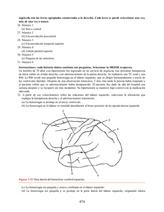 izquierda con las letras apropiadas enumeradas a la derecha. Cada letra se puede seleccionar una vez,
más de una vez o nunca.
26. Número 1
(a) Surco central
27. Número 2
(b) Circunvolución poscentral
28. Número 3
(c) Circunvolución temporal superior
29. Número 4
(d) Lóbulo parietal superior
30. Número 5
(e) Ninguna de las anteriores
31. Número 6
Instrucciones: cada historia clínica continúa con preguntas. Seleccione la MEJOR respuesta.
Un hombre de 70 años con hipertensión fue ingresado en un servicio de urgencias tras presentar hemiparesia
de inicio súbito en el lado derecho, con adormecimiento de la pierna derecha. Se realizaron una TC axial y una
RM. La RM reveló una pequeña hemorragia en el tálamo izquierdo, que se dirigía horizontalmente a través de
los ventrículos laterales. Después de una observación minuciosa, 2 días más tarde la paresia había mejorado y
el paciente refirió que su adormecimiento había desaparecido. El paciente fue dado de alta del hospital una
semana después y se recuperó sin más incidentes. Su hipertensión se mantuvo bajo control con la medicación
adecuada.
32. A partir de sus conocimientos sobre las relaciones del tálamo izquierdo, seleccione la afirmación que
explique la hemiparesia derecha y el adormecimiento transitorios.
(a) La hemorragia se produjo en el tercer ventrículo.
(b) La hemorragia en el tálamo se extendió lateralmente al brazo posterior de la cápsula interna izquierda.
Figura 7-32 Vista lateral del hemisferio cerebral izquierdo.
(c) La hemorragia era pequeña y estuvo confinada en el tálamo izquierdo.
(d) La hemorragia era pequeña y se produjo en la parte lateral del tálamo izquierdo, originando edema
474
ERRNVPHGLFRVRUJ
ERRNVPHGLFRVRUJ
 