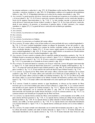 los sistemas autónomo y endocrino (v. pág. 257). B. El hipotálamo recibe muchas fibras nerviosas aferentes
viscerales y sensitivas somáticas (v. pág. 385). D. El hipotálamo colabora en la regulación del metabolismo
hídrico (v. pág. 391). E. El hipotálamo participa en el control de los estados emocionales (v. pág. 391).
6. A es correcta. La pared posterior del tercer ventrículo está formada por la apertura en el acueducto cerebral
y el receso pineal (v. fig. 7-3). B. El tercer ventrículo comunica directamente con los ventrículos laterales a
través de los agujeros interventriculares (v. fig. 7-14). C. La tela coroidea vascular se proyecta desde el
techo del tercer ventrículo para formar el plexo coroideo (v. figura 7-3). D. En el piso del tercer ventrículo,
desde la zona anterior a la posterior, se encuentran el quiasma óptico, el túber cinereum y los cuerpos
mamilares (v. página 257). E. La pared del tercer ventrículo está recubierta por epéndimo.
7. D es correcta.
8. Aes correcta.
9. E es correcta. La estructura es el septo pelúcido.
10. B es correcta.
11. C es correcta.
12. E es correcta. La estructura es el tálamo.
13. E es correcta. La estructura es el esplenio del cuerpo calloso.
14. D es correcta. El cuerpo calloso cruza la línea media en la zona profunda del surco cerebral longitudinal (v.
fig. 7-6). A. El surco cerebral longitudinal contiene un pliegue de duramadre, la hoz del cerebro (v. pág.
428). B. El surco cerebral longitudinal no contiene las arterias cerebrales medias, que se localizan en los
surcos cerebrales laterales (v. página 475). C. El seno venoso sagital superior se encuentra por encima del
surco cerebral longitudinal (v. pág. 433). E. El seno venoso sagital inferior se encuentra en el borde inferior
de la hoz del cerebro en el surco cerebral longitudinal (v. pág. 433).
15. A es correcta. El surco central se extiende sobre la superficie medial del hemisferio cerebral (v. fig. 7-8). B.
El lóbulo frontal se encuentra por delante del surco central (v. figura 7-11). C. El lóbulo parietal se encuentra
por detrás del surco central (v. fig. 7-11). D. El surco central no continúa por debajo en el surco lateral (v.
fig. 7-11). E. La aracnoides no se extiende en el surco central (v. pág. 435).
16. B es correcta. El ventrículo lateral se comunica con el tercer ventrículo a través del agujero interventricular
(v. figura 7-3). A. Cada ventrículo lateral tiene forma de C y está lleno de líquido cefalorraquídeo (v. fig. 7-
14). C. El cuerpo del ventrículo lateral ocupa el lóbulo parietal (v. pág. 446). D. El ventrículo lateral posee un
plexo coroideo (v. fig. 7-1). E. El asta anterior del ventrículo lateral ocupa el lóbulo frontal (v. fig. 7-14).
17. C es correcta. La mayoría de las fibras dentro del cuerpo calloso conectan áreas simétricas de la corteza
cerebral (v. pág. 265). A. El cuerpo calloso está conectado con el fórnix por el septo pelúcido (v. fig. 7-3).
B. El pico del cuerpo calloso conecta la rodilla con la lámina terminal (v. fig. 7-3). D. Las fibras de la rodilla
del cuerpo calloso se curvan hacia delante en los lóbulos frontales del hemisferio cerebral como el fórceps
menor (v. fig. 7-16). E. El cuerpo calloso está relacionado en la zona superior por la hoz del cerebro (v. pág.
257).
18. B es correcta. Cuando la comisura anterior se sigue lateralmente, se observa un haz anterior de fibras
nerviosas que se curva hacia delante para unirse al tracto olfatorio (v. página 266). A. La comisura anterior
está incluida en la parte superior de la lámina terminal (v. fig. 7-3). C. Algunas de las fibras de la comisura
anterior están relacionadas con la sensación del olfato (v. pág. 266). D. El haz anterior del agujero
interventricular está formado por el pilar anterior del fórnix y no por la comisura anterior (v. fig. 7-3). E. La
comisura anterior está formada por un pequeño haz de fibras nerviosas.
19. C es correcta. La cápsula interna contiene las fibras corticomedulares y corticoespinales en la rodilla y en la
parte anterior del brazo posterior (v. fig. 7-18). A. La cápsula interna continúa por debajo del pie peduncular
del mesencéfalo (v. fig. 7-20). B. La cápsula interna se dobla rodeando el núcleo lenticular, y tiene un brazo
anterior, una rodilla y un brazo posterior (v. fig. 7-18). D. La cápsula interna está relacionada lateralmente
con el núcleo lenticular (v. figura 7-18). E. La cápsula interna continúa por encima con la corona radiada (v.
fig. 7-20).
20. B es correcta. El cuerpo estriado está relacionado con el control del movimiento muscular (v. pág. 319). A.
La cabeza del núcleo caudado está unido al núcleo lenticular (v. figura 7-15). C. El núcleo lenticular está
relacionado lateralmente con la cápsula externa (v. fig. 7-13). D. El núcleo lenticular tiene forma de cuña,
476
ERRNVPHGLFRVRUJ
ERRNVPHGLFRVRUJ
 