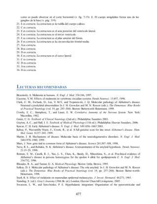 como se puede observar en el corte horizontal (v. fig. 7-13). E. El cuerpo amigdalino forma uno de los
ganglios de la base (v. pág. 319).
21. E es correcta. La estructura es la rodilla del cuerpo calloso.
22. C es correcta.
23. E es correcta. La estructura es el asta posterior del ventrículo lateral.
24. E es correcta. La estructura es el tercer ventrículo.
25. E es correcta. La estructura es el pilar anterior del fórnix.
26. E es correcta. La estructura es la circunvolución frontal media.
27. Aes correcta.
28. B es correcta.
29. D es correcta.
30. E es correcta. La estructura es el surco lateral.
31. C es correcta.
32. D es correcta.
33. Aes correcta.
34. D es correcta.
LECTURAS RECOMENDADAS
Brzezinski, A. Melatonin in humans. N. Engl. J. Med. 336:186, 1997.
Cassone, V
. M. Effects of melatonin on vertebrate circadian systems Trends Neurosci. 13:457, 1990.
Clark, C. M., Ewbank, D., Lee, V
. M.Y
., and Trojanowski, J. Q. Molecular pathology of Alzheimer's disease:
Neuronal cytoskeletal abnormalities In J. H. Growdon and M. N. Rossor (eds.), The Dementias: Blue Books
of Practical Neurology (vol. 19, pp. 285–304). Boston: Butterworth Heinemann, 1998.
Crosby, E. C., Humphrey, T., and Lauer, E. W. Correlative Anatomy of the Nervous System. New Y
ork:
Macmillan, 1962.
Goetz, C. G. Textbook of Clinical Neurology (2nd ed.). Philadelphia: Saunders 2003.
Guyton, A. C., and Hall, J. E. Textbook of Medical Physiology (11th ed.). Philadelphia: Elsevier Saunders, 2006.
Kawas, C. H. Early Alzheimer's disease. N. Engl. J. Med. 349:1056–1063 2003.
Kehoe, P., WavrantDe Vrieze, F., Crook, R., et al. A full genome scan for late onset Alzheimer's disease. Hum.
Mol. Genet. 8:237–245, 1999.
Martin, J. B. Mechanisms of disease: Molecular basis of the neurodegenerative disorders. N. Engl. J. Med.
340:1970–1980, 1999.
Marx, J. New gene tied to common form of Alzheimer's disease. Science 281:507–509, 1998.
Neve, R. L., and Robakis, N. K. Alzheimer's disease: Areexamination of the amyloid hypothesis. Trends Neurosci.
21:15–29, 1998.
Reiman, E. M., Caselli, R. J., Y
un, L. S., Chen, K., Bandy, D., Minoshima, S., et al. Preclinical evidence of
Alzheimer's disease in persons homozygous for the epsilon 4 allele for apolipoprotein E. N. Engl. J. Med.
334:752, 1996.
Rhoades, R. A., and Tanner, G. A. Medical Physiology. Boston: Little, Brown, 1995.
Selkoe, D. J. Molecular pathology of Alzheimer's disease: The role amyloid. In J. H. Growdon and M. N. Rossor
(eds.), The Dementias: Blue Books of Practical Neurology (vol. 19, pp. 257–284). Boston: Butter-worth-
Heinemann, 1998.
Snell, R. S. Effect of melatonin on mammalian epidermal melanocytes. J. Invest. Dermatol. 44:273, 1965.
Standing, S. (ed.). Gray's Anatomy (39th Br. ed.) London: Elsevier Churchill Livingstone, 2005.
Swanson, L. W., and Sawchenko, P. E. Hypothalamic integration: Organization of the paraventricular and
477
ERRNVPHGLFRVRUJ
ERRNVPHGLFRVRUJ
 