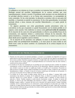 Epilepsia
La epilepsia es un síntoma en el que se produce un trastorno brusco y transitorio de la
fisiología normal del encéfalo, habitualmente de la corteza cerebral, que cesa
espontáneamente y tiende a recurrir. El problema suele asociarse con una alteración de
la actividad eléctrica normal y, en su forma más característica, va acompañado de
crisis comiciales. En las crisis parciales, la alteración se produce sólo en una parte del
encéfalo, y el paciente no pierde la consciencia. En las crisis generalizadas, la actividad
anómala afecta a áreas extensas del encéfalo bilateralmente y el sujeto pierde la
consciencia.
En algunos pacientes con crisis generalizadas pueden presentarse crisis no
convulsivas en las que el paciente se queda bruscamente con la mirada perdida en el
espacio, como ausente. Este síndrome se conoce como petit mal (crisis de ausencia).
En la mayoría de los casos de crisis generalizadas se observa una pérdida brusca de la
consciencia, con espasmos tónicos y contracciones clónicas de los músculos. Hay
apnea transitoria y, a menudo, se pierde el control intestinal y vesical. Las crisis suelen
durar desde pocos segundos a pocos minutos.
En la mayoría de los pacientes con epilepsia, la causa es desconocida; en otros,
parece haber una predisposición hereditaria, y en unos pocos la causa reside en una
lesión local, como un tumor cerebral o la cicatrización de la corteza después de un
traumatismo.
SOLUCIÓN DE PROBLEMAS CLÍNICOS
1. Durante una clase práctica de anatomía patológica, se mostró a un estudiante una diapositiva en la que se
podía observar una forma particular de un tumor cerebral. En el borde del corte aparecía una pequeña área
de la corteza cerebral. El profesor preguntó al alumno si el tejido había sido extraído de un área motora o de
un área sensitiva de la corteza. ¿Cuál es la principal diferencia en la estructura entre las áreas motoras y
sensitivas de la corteza cerebral?
2. Un hombre de 43 años fue examinado por un neurólogo por una sospecha de tumor cerebral. Se estudió la
estereognosia, es decir, la apreciación de una forma en tres dimensiones. Mientras el paciente mantenía los
ojos cerrados se puso en su mano un cepillo para el pelo y se le pidió que lo reconociera. El paciente no
pudo reconocer el cepillo, incluso cuando el neurólogo lo movió sobre su mano. Al abrir los ojos, reconoció
inmediatamente el objeto. a) Nombre el área de la corteza cerebral que está afectada en este paciente. b)
¿Cree que sea necesario mover el objeto en la mano del paciente?
3. Un hombre de 65 años acudió al médico porque observó que en las últimas 3 semanas había estado
arrastrando el pie derecho al caminar. En la exploración física, se observó un aumento del tono de los
músculos flexores de su brazo derecho, y cuando caminaba tendía a mantener su brazo derecho en
aducción y flexión. También mantenía su puño derecho fuertemente cerrado. Al analizar la marcha del
paciente, se observó que tenía dificultades para flexionar la cadera y rodilla derechas, con una pequeña
debilidad, aunque evidente, y aumento del tono de los músculos de la pierna derecha. Cuando el paciente
caminaba, movía su pierna derecha en un semicírculo y ponía el antepié en el suelo antes que el talón. El
estudio de su zapato derecho demostró un mayor desgaste por debajo de los dedos. Dado que este paciente
tenía una lesión cerebrovascular que afectaba a la corteza cerebral, ¿qué área de la corteza estaba relacionada
con la causa de estos síntomas?
506
ERRNVPHGLFRVRUJ
ERRNVPHGLFRVRUJ
 