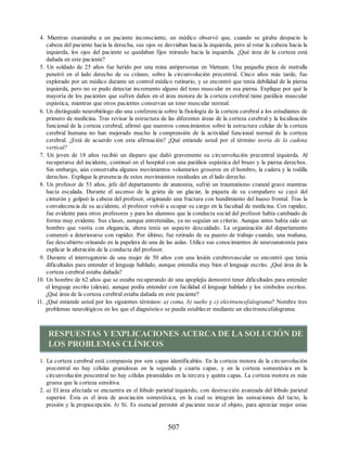 4. Mientras examinaba a un paciente inconsciente, un médico observó que, cuando se giraba despacio la
cabeza del paciente hacia la derecha, sus ojos se desviaban hacia la izquierda, pero al rotar la cabeza hacia la
izquierda, los ojos del paciente se quedaban fijos mirando hacia la izquierda. ¿Qué área de la corteza está
dañada en este paciente?
5. Un soldado de 25 años fue herido por una mina antipersonas en Vietnam. Una pequeña pieza de metralla
penetró en el lado derecho de su cráneo, sobre la circunvolución precentral. Cinco años más tarde, fue
explorado por un médico durante un control médico rutinario, y se encontró que tenía debilidad de la pierna
izquierda, pero no se pudo detectar incremento alguno del tono muscular en esa pierna. Explique por qué la
mayoría de los pacientes que sufren daños en el área motora de la corteza cerebral tiene parálisis muscular
espástica, mientras que otros pacientes conservan un tono muscular normal.
6. Un distinguido neurobiólogo dio una conferencia sobre la fisiología de la corteza cerebral a los estudiantes de
primero de medicina. Tras revisar la estructura de las diferentes áreas de la corteza cerebral y la localización
funcional de la corteza cerebral, afirmó que nuestros conocimientos sobre la estructura celular de la corteza
cerebral humana no han mejorado mucho la comprensión de la actividad funcional normal de la corteza
cerebral. ¿Está de acuerdo con esta afirmación? ¿Qué entiende usted por el término teoría de la cadena
vertical?
7. Un joven de 18 años recibió un disparo que dañó gravemente su circunvolución precentral izquierda. Al
recuperarse del incidente, continuó en el hospital con una parálisis espástica del brazo y la pierna derechos.
Sin embargo, aún conservaba algunos movimientos voluntarios groseros en el hombro, la cadera y la rodilla
derechos. Explique la presencia de estos movimientos residuales en el lado derecho.
8. Un profesor de 53 años, jefe del departamento de anatomía, sufrió un traumatismo craneal grave mientras
hacía escalada. Durante el ascenso de la grieta de un glaciar, la piqueta de su compañero se cayó del
cinturón y golpeó la cabeza del profesor, originando una fractura con hundimiento del hueso frontal. Tras la
convalecencia de su accidente, el profesor volvió a ocupar su cargo en la facultad de medicina. Con rapidez,
fue evidente para otros profesores y para los alumnos que la conducta social del profesor había cambiado de
forma muy evidente. Sus clases, aunque entretenidas, ya no seguían un criterio. Aunque antes había sido un
hombre que vestía con elegancia, ahora tenía un aspecto descuidado. La organización del departamento
comenzó a deteriorarse con rapidez. Por último, fue retirado de su puesto de trabajo cuando, una mañana,
fue descubierto orinando en la papelera de una de las aulas. Utilice sus conocimientos de neuroanatomía para
explicar la alteración de la conducta del profesor.
9. Durante el interrogatorio de una mujer de 50 años con una lesión cerebrovascular se encontró que tenía
dificultades para entender el lenguaje hablado, aunque entendía muy bien el lenguaje escrito. ¿Qué área de la
corteza cerebral estaba dañada?
10. Un hombre de 62 años que se estaba recuperando de una apoplejía demostró tener dificultades para entender
el lenguaje escrito (alexia), aunque podía entender con facilidad el lenguaje hablado y los símbolos escritos.
¿Qué área de la corteza cerebral estaba dañada en este paciente?
11. ¿Qué entiende usted por los siguientes términos: a) coma, b) sueño y c) electroencefalograma? Nombre tres
problemas neurológicos en los que el diagnóstico se pueda establecer mediante un electroencefalograma.
RESPUESTAS YEXPLICACIONES ACERCA DE LA SOLUCIÓN DE
LOS PROBLEMAS CLÍNICOS
1. La corteza cerebral está compuesta por seis capas identificables. En la corteza motora de la circunvolución
precentral no hay células granulosas en la segunda y cuarta capas, y en la corteza somestésica en la
circunvolución poscentral no hay células piramidales en la tercera y quinta capas. La corteza motora es más
gruesa que la corteza sensitiva.
2. a) El área afectada se encuentra en el lóbulo parietal izquierdo, con destrucción avanzada del lóbulo parietal
superior. Ésta es el área de asociación somestésica, en la cual se integran las sensaciones del tacto, la
presión y la propiocepción. b) Sí. Es esencial permitir al paciente tocar el objeto, para apreciar mejor estas
507
ERRNVPHGLFRVRUJ
ERRNVPHGLFRVRUJ
 
