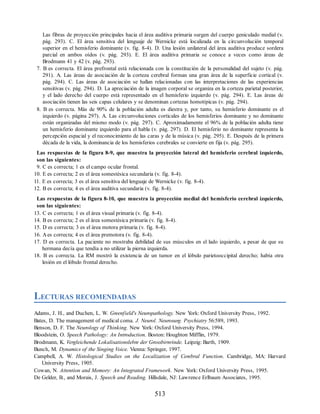 Las fibras de proyección principales hacia el área auditiva primaria surgen del cuerpo geniculado medial (v.
pág. 293). C. El área sensitiva del lenguaje de Wernicke está localizada en la circunvolución temporal
superior en el hemisferio dominante (v. fig. 8-4). D. Una lesión unilateral del área auditiva produce sordera
parcial en ambos oídos (v. pág. 293). E. El área auditiva primaria se conoce a veces como áreas de
Brodmann 41 y 42 (v. pág. 293).
7. B es correcta. El área prefrontal está relacionada con la constitución de la personalidad del sujeto (v. pág.
291). A. Las áreas de asociación de la corteza cerebral forman una gran área de la superficie cortical (v.
pág. 294). C. Las áreas de asociación se hallan relacionadas con las interpretaciones de las experiencias
sensitivas (v. pág. 294). D. La apreciación de la imagen corporal se organiza en la corteza parietal posterior,
y el lado derecho del cuerpo está representado en el hemisferio izquierdo (v. pág. 294). E. Las áreas de
asociación tienen las seis capas celulares y se denominan cortezas homotípicas (v. pág. 294).
8. B es correcta. Más de 90% de la población adulta es diestra y, por tanto, su hemisferio dominante es el
izquierdo (v. página 297). A. Las circunvoluciones corticales de los hemisferios dominante y no dominante
están organizadas del mismo modo (v. pág. 297). C. Aproximadamente el 96% de la población adulta tiene
un hemisferio dominante izquierdo para el habla (v. pág. 297). D. El hemisferio no dominante representa la
percepción espacial y el reconocimiento de las caras y de la música (v. pág. 295). E. Después de la primera
década de la vida, la dominancia de los hemisferios cerebrales se convierte en fija (v. pág. 295).
Las respuestas de la figura 8-9, que muestra la proyección lateral del hemisferio cerebral izquierdo,
son las siguientes:
9. C es correcta; 1 es el campo ocular frontal.
10. E es correcta; 2 es el área somestésica secundaria (v. fig. 8-4).
11. E es correcta; 3 es el área sensitiva del lenguaje de Wernicke (v. fig. 8-4).
12. B es correcta; 4 es el área auditiva secundaria (v. fig. 8-4).
Las respuestas de la figura 8-10, que muestra la proyección medial del hemisferio cerebral izquierdo,
son las siguientes:
13. C es correcta; 1 es el área visual primaria (v. fig. 8-4).
14. B es correcta; 2 es el área somestésica primaria (v. fig. 8-4).
15. D es correcta; 3 es el área motora primaria (v. fig. 8-4).
16. Aes correcta; 4 es el área premotora (v. fig. 8-4).
17. D es correcta. La paciente no mostraba debilidad de sus músculos en el lado izquierdo, a pesar de que su
hermana decía que tendía a no utilizar la pierna izquierda.
18. B es correcta. La RM mostró la existencia de un tumor en el lóbulo parietooccipital derecho; había otra
lesión en el lóbulo frontal derecho.
LECTURAS RECOMENDADAS
Adams, J. H., and Duchen, L. W. Greenfield's Neuropathology. New Y
ork: Oxford University Press, 1992.
Bates, D. The management of medical coma. J. Neurol. Neurosurg. Psychiatry 56:589, 1993.
Benson, D. F. The Neurology of Thinking. New Y
ork: Oxford University Press, 1994.
Bloodstein, O. Speech Pathology: An Introduction. Boston: Houghton Mifflin, 1979.
Brodmann, K. Vergleichende Lokalisationslebre der Grossbirnrinde. Leipzig: Barth, 1909.
Bunch, M. Dynamics of the Singing Voice. Vienna: Springer, 1997.
Campbell, A. W. Histological Studies on the Localization of Cerebral Function. Cambridge, MA: Harvard
University Press, 1905.
Cowan, N. Attention and Memory: An Integrated Framework. New Y
ork: Oxford University Press, 1995.
De Gelder, B., and Morais, J. Speech and Reading. Hillsdale, NJ: Lawrence Erlbaum Associates, 1995.
513
ERRNVPHGLFRVRUJ
ERRNVPHGLFRVRUJ
 