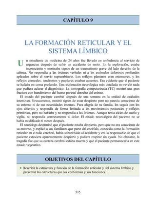 U
CAPÍTULO 9
LA FORMACIÓN RETICULAR Y EL
SISTEMA LÍMBICO
n estudiante de medicina de 24 años fue llevado en ambulancia al servicio de
urgencias después de sufrir un accidente de moto. En la exploración, estaba
inconsciente y mostraba signos de un traumatismo grave del lado derecho de la
cabeza. No respondía a las órdenes verbales ni a los estímulos dolorosos profundos
aplicados sobre el nervio supraorbitario. Los reflejos plantares eran extensores, y los
reflejos corneales, tendinosos y pupilares estaban ausentes. Era evidente que el paciente
se hallaba en coma profundo. Una exploración neurológica más detallada no reveló nada
que pudiera aclarar el diagnóstico. La tomografía computarizada (TC) mostró una gran
fractura con hundimiento del hueso parietal derecho del cráneo.
El estado del paciente cambió después de una semana en la unidad de cuidados
intensivos. Bruscamente, mostró signos de estar despierto pero no parecía consciente de
su entorno ni de sus necesidades internas. Para alegría de su familia, les seguía con los
ojos abiertos y respondía de forma limitada a los movimientos posturales y reflejos
primitivos, pero no hablaba y no respondía a las órdenes. Aunque tenía ciclos de sueño y
vigilia, no respondía correctamente al dolor. El estado neurológico del paciente no se
había modificado 6 meses después.
El neurólogo determinó que el paciente estaba despierto, pero que no era consciente de
su entorno, y explicó a sus familiares que parte del encéfalo, conocida como la formación
reticular en el tallo cerebral, había sobrevivido al accidente y era la responsable de que el
paciente estuviera aparentemente despierto y pudiera respirar sin ayuda. No obstante, la
tragedia fue que su corteza cerebral estaba muerta y que el paciente permanecería en este
estado vegetativo.
OBJETIVOS DEL CAPÍTULO
Describir la estructura y función de la formación reticular y del sistema límbico y
presentar las estructuras que los conforman y sus funciones.
515
ERRNVPHGLFRVRUJ
ERRNVPHGLFRVRUJ
 