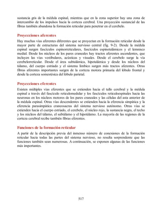 sustancia gris de la médula espinal, mientras que en la zona superior hay una zona de
intercambio de los impulsos hacia la corteza cerebral. Una proyección sustancial de las
fibras también abandona la formación reticular para penetrar en el cerebelo.
Proyecciones aferentes
Hay muchas vías aferentes diferentes que se proyectan en la formación reticular desde la
mayor parte de estructuras del sistema nervioso central (fig. 9-2). Desde la médula
espinal surgen fascículos espinorreticulares, fascículos espinotalámicos y el lemnisco
medial. Desde los núcleos de los pares craneales hay tractos aferentes ascendentes, que
incluyen las vías vestibulares, acústicas y visuales. Desde el cerebelo surge la vía
cerebelorreticular. Desde el área subtalámica, hipotalámica y desde los núcleos del
tálamo, del cuerpo estriado y el sistema límbico surgen más tractos aferentes. Otras
fibras aferentes importantes surgen de la corteza motora primaria del lóbulo frontal y
desde la corteza somestésica del lóbulo parietal.
Proyecciones eferentes
Existen múltiples vías eferentes que se extienden hacia el tallo cerebral y la médula
espinal a través del fascículo reticulomedular y los fascículos reticuloespinales hacia las
neuronas en los núcleos motores de los pares craneales y las células del asta anterior de
la médula espinal. Otras vías descendentes se extienden hacia la eferencia simpática y la
eferencia parasimpática craneosacras del sistema nervioso autónomo. Otras vías se
extienden hacia el cuerpo estriado, el cerebelo, el núcleo rojo, la sustancia negra, el techo
y los núcleos del tálamo, el subtálamo y el hipotálamo. La mayoría de las regiones de la
corteza cerebral recibe también fibras eferentes.
Funciones de la formación reticular
A partir de la descripción previa del inmenso número de conexiones de la formación
reticular hacia todas las partes del sistema nervioso, no resulta sorprendente que las
funciones también sean numerosas. A continuación, se exponen algunas de las funciones
más importantes.
517
ERRNVPHGLFRVRUJ
ERRNVPHGLFRVRUJ
 