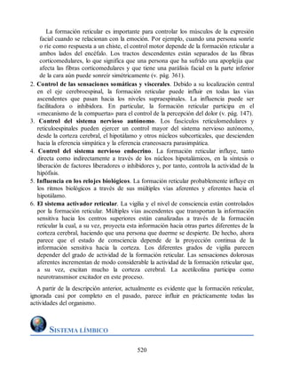 La formación reticular es importante para controlar los músculos de la expresión
facial cuando se relacionan con la emoción. Por ejemplo, cuando una persona sonríe
o ríe como respuesta a un chiste, el control motor depende de la formación reticular a
ambos lados del encéfalo. Los tractos descendentes están separados de las fibras
corticomedulares, lo que significa que una persona que ha sufrido una apoplejía que
afecta las fibras corticomedulares y que tiene una parálisis facial en la parte inferior
de la cara aún puede sonreír simétricamente (v. pág. 361).
2. Control de las sensaciones somáticas y viscerales. Debido a su localización central
en el eje cerebroespinal, la formación reticular puede influir en todas las vías
ascendentes que pasan hacia los niveles supraespinales. La influencia puede ser
facilitadora o inhibidora. En particular, la formación reticular participa en el
«mecanismo de la compuerta» para el control de la percepción del dolor (v. pág. 147).
3. Control del sistema nervioso autónomo. Los fascículos reticulomedulares y
reticuloespinales pueden ejercer un control mayor del sistema nervioso autónomo,
desde la corteza cerebral, el hipotálamo y otros núcleos subcorticales, que descienden
hacia la eferencia simpática y la eferencia craneosacra parasimpática.
4. Control del sistema nervioso endocrino. La formación reticular influye, tanto
directa como indirectamente a través de los núcleos hipotalámicos, en la síntesis o
liberación de factores liberadores o inhibidores y, por tanto, controla la actividad de la
hipófisis.
5. Influencia en los relojes biológicos. La formación reticular probablemente influye en
los ritmos biológicos a través de sus múltiples vías aferentes y eferentes hacia el
hipotálamo.
6. El sistema activador reticular. La vigilia y el nivel de consciencia están controlados
por la formación reticular. Múltiples vías ascendentes que transportan la información
sensitiva hacia los centros superiores están canalizadas a través de la formación
reticular la cual, a su vez, proyecta esta información hacia otras partes diferentes de la
corteza cerebral, haciendo que una persona que duerme se despierte. De hecho, ahora
parece que el estado de consciencia depende de la proyección continua de la
información sensitiva hacia la corteza. Los diferentes grados de vigilia parecen
depender del grado de actividad de la formación reticular. Las sensaciones dolorosas
aferentes incrementan de modo considerable la actividad de la formación reticular que,
a su vez, excitan mucho la corteza cerebral. La acetilcolina participa como
neurotransmisor excitador en este proceso.
A partir de la descripción anterior, actualmente es evidente que la formación reticular,
ignorada casi por completo en el pasado, parece influir en prácticamente todas las
actividades del organismo.
SISTEMA LÍMBICO
520
ERRNVPHGLFRVRUJ
ERRNVPHGLFRVRUJ
 