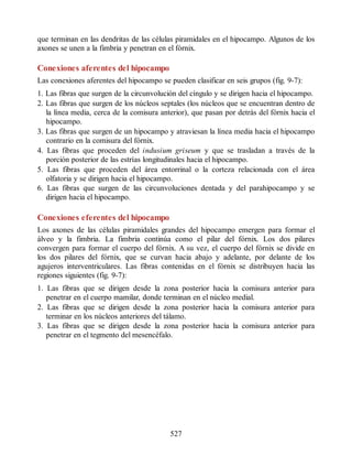 que terminan en las dendritas de las células piramidales en el hipocampo. Algunos de los
axones se unen a la fimbria y penetran en el fórnix.
Conexiones aferentes del hipocampo
Las conexiones aferentes del hipocampo se pueden clasificar en seis grupos (fig. 9-7):
1. Las fibras que surgen de la circunvolución del cíngulo y se dirigen hacia el hipocampo.
2. Las fibras que surgen de los núcleos septales (los núcleos que se encuentran dentro de
la línea media, cerca de la comisura anterior), que pasan por detrás del fórnix hacia el
hipocampo.
3. Las fibras que surgen de un hipocampo y atraviesan la línea media hacia el hipocampo
contrario en la comisura del fórnix.
4. Las fibras que proceden del indusium griseum y que se trasladan a través de la
porción posterior de las estrías longitudinales hacia el hipocampo.
5. Las fibras que proceden del área entorrinal o la corteza relacionada con el área
olfatoria y se dirigen hacia el hipocampo.
6. Las fibras que surgen de las circunvoluciones dentada y del parahipocampo y se
dirigen hacia el hipocampo.
Conexiones eferentes del hipocampo
Los axones de las células piramidales grandes del hipocampo emergen para formar el
álveo y la fimbria. La fimbria continúa como el pilar del fórnix. Los dos pilares
convergen para formar el cuerpo del fórnix. A su vez, el cuerpo del fórnix se divide en
los dos pilares del fórnix, que se curvan hacia abajo y adelante, por delante de los
agujeros interventriculares. Las fibras contenidas en el fórnix se distribuyen hacia las
regiones siguientes (fig. 9-7):
1. Las fibras que se dirigen desde la zona posterior hacia la comisura anterior para
penetrar en el cuerpo mamilar, donde terminan en el núcleo medial.
2. Las fibras que se dirigen desde la zona posterior hacia la comisura anterior para
terminar en los núcleos anteriores del tálamo.
3. Las fibras que se dirigen desde la zona posterior hacia la comisura anterior para
penetrar en el tegmento del mesencéfalo.
527
ERRNVPHGLFRVRUJ
ERRNVPHGLFRVRUJ
 