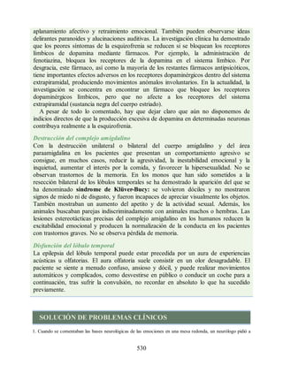 aplanamiento afectivo y retraimiento emocional. También pueden observarse ideas
delirantes paranoides y alucinaciones auditivas. La investigación clínica ha demostrado
que los peores síntomas de la esquizofrenia se reducen si se bloquean los receptores
límbicos de dopamina mediante fármacos. Por ejemplo, la administración de
fenotiazina, bloquea los receptores de la dopamina en el sistema límbico. Por
desgracia, este fármaco, así como la mayoría de los restantes fármacos antipsicóticos,
tiene importantes efectos adversos en los receptores dopaminérgicos dentro del sistema
extrapiramidal, produciendo movimientos anómalos involuntarios. En la actualidad, la
investigación se concentra en encontrar un fármaco que bloquee los receptores
dopaminérgicos límbicos, pero que no afecte a los receptores del sistema
extrapiramidal (sustancia negra del cuerpo estriado).
A pesar de todo lo comentado, hay que dejar claro que aún no disponemos de
indicios directos de que la producción excesiva de dopamina en determinadas neuronas
contribuya realmente a la esquizofrenia.
Destrucción del complejo amigdalino
Con la destrucción unilateral o bilateral del cuerpo amigdalino y del área
paraamigdalina en los pacientes que presentan un comportamiento agresivo se
consigue, en muchos casos, reducir la agresividad, la inestabilidad emocional y la
inquietud, aumentar el interés por la comida, y favorecer la hipersexualidad. No se
observan trastornos de la memoria. En los monos que han sido sometidos a la
resección bilateral de los lóbulos temporales se ha demostrado la aparición del que se
ha denominado síndrome de Klüver-Bucy: se volvieron dóciles y no mostraron
signos de miedo ni de disgusto, y fueron incapaces de apreciar visualmente los objetos.
También mostraban un aumento del apetito y de la actividad sexual. Además, los
animales buscaban parejas indiscriminadamente con animales machos o hembras. Las
lesiones estereotácticas precisas del complejo amigdalino en los humanos reducen la
excitabilidad emocional y producen la normalización de la conducta en los pacientes
con trastornos graves. No se observa pérdida de memoria.
Disfunción del lóbulo temporal
La epilepsia del lóbulo temporal puede estar precedida por un aura de experiencias
acústicas u olfatorias. El aura olfatoria suele consistir en un olor desagradable. El
paciente se siente a menudo confuso, ansioso y dócil, y puede realizar movimientos
automáticos y complicados, como desvestirse en público o conducir un coche para a
continuación, tras sufrir la convulsión, no recordar en absoluto lo que ha sucedido
previamente.
SOLUCIÓN DE PROBLEMAS CLÍNICOS
1. Cuando se comentaban las bases neurológicas de las emociones en una mesa redonda, un neurólogo pidió a
530
ERRNVPHGLFRVRUJ
ERRNVPHGLFRVRUJ
 