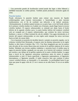 Una protrusión grande de localización central puede dar lugar a dolor bilateral y
debilidad muscular en ambas piernas. También puede producirse retención aguda de
orina.
Punción lumbar
Puede efectuarse la punción lumbar para extraer una muestra de líquido
cefalorraquídeo para examen microscópico o bacteriológico o para inyectar
medicamentos con el fin de combatir una infección o de inducir anestesia.
Afortunadamente, la médula espinal termina en su parte baja a nivel del borde inferior
de la primera vértebra lumbar en el adulto (en el lactante, puede llegar hasta la tercera
vértebra lumbar). El espacio subaracnoideo se extiende por abajo hasta el borde
inferior de la segunda vértebra sacra. La parte lumbar inferior del conducto vertebral
está así ocupado por el espacio subaracnoideo, que contiene las raíces nerviosas
lumbares y sacras y el filum terminal (la cola de caballo). Una aguja introducida en el
interior del espacio subaracnoideo en esta región suele empujar las raíces nerviosas
hacia un lado sin causar daño.
Con el paciente en posición de decúbito lateral o sentado en posición erguida, con la
columna vertebral bien flexionada, el espacio entre las láminas adyacentes en la región
lumbar se abre hasta el máximo (fig. 1-21). Una línea imaginaria que une los puntos
más elevados de las crestas ilíacas pasa por encima de la apófisis espinosa de la cuarta
lumbar. Mediante una técnica aséptica cuidadosa y anestesia local, el médico pasa la
aguja de punción lumbar, equipada con una guía, en el interior del conducto vertebral
por encima o por debajo de la apófisis espinosa de la cuarta vértebra lumbar. La aguja
pasa a través de las siguientes estructuras anatómicas antes de entrar al espacio
subaracnoideo: a) piel, b) fascia superficial, c) ligamento supraespinoso, d) ligamento
interespinoso, e) ligamento amarillo, f) tejido conectivo laxo que contiene el plexo
venoso vertebral interno, g) duramadre y h) aracnoides. La profundidad hasta la que
tiene que pasar la aguja varía de 2,5 cm o menos en un niño hasta 10 cm en un adulto
obeso.
54
ERRNVPHGLFRVRUJ
ERRNVPHGLFRVRUJ
 