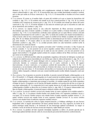 diminuto (v. fig. 1-2). C. El mesencéfalo está completamente rodeado de líquido cefalorraquídeo en el
espacio subaracnoideo (v. pág. 457). D. El mesencéfalo tiene una cavidad denominada acueducto cerebral,
que se abre por arriba en el tercer ventrículo (v. fig. 1-11). E. El mesencéfalo se localiza en la fosa craneal
posterior.
4. C es correcta. El vermis es el nombre dado a la parte del cerebelo en la que se juntan los hemisferios del
cerebelo (v. pág. 231). A. El cerebelo está situado en la fosa craneal posterior (v. fig. 1-8). B. La corteza
cerebelosa está compuesta de sustancia gris (v. pág. 231). D. El cerebelo está situado por detrás del cuarto
ventrículo (v. fig. 1-11). E. El núcleo dentado es una masa de sustancia gris que se encuentra en cada uno
de los hemisferios del cerebelo (v. pág. 235).
5. D es correcta. La cápsula interna es una colección importante de fibras nerviosas ascendentes y
descendentes que tiene el núcleo caudado y el tálamo en su parte medial y el núcleo lenticular en su parte
externa (v. fig. 1-14). A. Los hemisferios cerebrales están separados por un septo fibroso vertical, colocado
sagitalmente denominado hoz del cerebro (v. pág. 428). La tienda del cerebelo está situada horizontalmente y
forma el techo sobre la fosa craneal posterior y separa el cerebelo de los lóbulos occipitales del cerebro (v.
pág. 428). B. Los lóbulos del hemisferio cerebral reciben su denominación por los huesos craneales bajo los
que están situados. C. El cuerpo calloso es una masa de sustancia blanca situado en el interior de cada
hemisferio cerebral (v. pág. 265). E. La cavidad presente dentro de cada hemisferio cerebral recibe la
denominación de ventrículo lateral.
6. B es correcta. Hay 8 pares de nervios raquídeos cervicales (sólo 7 vértebras cervicales). A. Hay 12 pares de
nervios craneales. C. La raíz posterior de un nervio raquídeo contiene fibras nerviosas aferentes (v. pág.
12). D. Un nervio raquídeo está formado por la unión de una raíz anterior y de otra raíz posterior en un
agujero intervertebral. E. Un ganglio espinal contiene los cuerpos celulares de las fibras nerviosas sensitivas
que entran en la médula espinal.
7. C es correcta. La RM del encéfalo utiliza las propiedades magnéticas del núcleo de hidrógeno excitado por
radiación de radiofrecuencia transmitida por una bobina que rodea la cabeza del paciente (v. pág. 24). A. La
exploración encefálica por TC puede distinguir entre la sustancia blanca y la gris (v. fig. 1-23). B. Los
ventrículos laterales se comunican indirectamente con el cuarto ventrículo a través del agujero
interventricular, el tercer ventrículo y el acueducto cerebral del mesencéfalo (v. fig. 1-11). D. Por un
traumatismo y un movimiento súbito del encéfalo en el interior del cráneo, rara vez se desgarran las grandes
arterias de la base del cráneo. E. El movimiento del encéfalo en el momento de las lesiones craneales puede
estirar y dañar el pequeño y delicado sexto par craneal (también puede resultar dañado el pequeño cuarto par
craneal).
8. B es correcta. Con el paciente en posición de decúbito, la presión normal del líquido cefalorraquídeo es de
60 a 150 mmH2O. A. El líquido cefalorraquídeo en el canal central de la médula espinal es capaz de entrar en
el cuarto ventrículo a través del canal central de la parte inferior de la médula oblongada (v. pág. 450). C. El
líquido cefalorraquídeo es importante para proteger el encéfalo y la médula espinal de una lesión traumática
al disipar la fuerza. (Compárese con la función del líquido amniótico en la protección del feto en el útero de
una mujer embarazada.) D. La compresión de la vena yugular interna en el cuello eleva la presión del líquido
cefalorraquídeo al inhibir su absorción en el sistema venoso (v. pág. 460). E. El espacio subaracnoideo está
lleno de líquido cefalorraquídeo: el potencial espacio subdural contiene sólo líquido tisular.
9. E es correcta. La tercera vértebra cervical está situada frente al cuarto segmento de la médula espinal (v.
tabla 1-3, pág. 16). A. La primera vértebra lumbar está situada frente a los segmentos medulares sacros y
coccígeos. B. La tercera vértebra torácica está situada frente al quinto segmento medular torácico. C. La
quinta vértebra cervical está situada frente al sexto segmento medular cervical. D. La octava vértebra
torácica está situada frente al undécimo segmento medular torácico.
10. C es correcta. La tumefacción sobre la región temporal derecha y el hallazgo radiológico de una fractura
longitudinal sobre el ángulo anteroinferior del hueso parietal derecho son muy sugestivos de lesión de la
arteria meníngea media derecha y de formación de una hemorragia epidural (extradural). La sangre se
extiende a través de la línea de fractura al músculo temporal y tejido blando por encima.
11. B es correcta. La parálisis del lado izquierdo (hemiplejía izquierda) se debía a la presión ejercida por la
hemorragia epidural del lado derecho sobre la circunvolución precentral del hemisferio cerebral derecho.
74
ERRNVPHGLFRVRUJ
ERRNVPHGLFRVRUJ
 