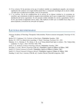 12. D es correcta. En las personas en las que el conducto medular era originalmente pequeño, una estenosis
significativa del conducto en la región lumbar puede llevar a compresión neurológica de la cola de caballo,
con dolor que se irradia hacia la espalda, como en este paciente.
13. C es correcta. Una de las complicaciones de la artrosis de la columna vertebral es el crecimiento de
osteofitos, que comúnmente invaden los agujeros intervertebrales, por lo que se origina dolor a lo largo de la
distribución del nervio segmentario. En este paciente estaban afectados los nervios segmentarios L4-L5 y
S1-S3, que forman el importante nervio ciático. Ello explicaría el dolor que se irradiaba hacia abajo, en la
pierna izquierda y la atrofia de los músculos de la pierna.
LECTURAS RECOMENDADAS
American Academy of Neurology Therapeutics Subcommittee. Positron emission tomography. Neurology 41:163,
1991.
Becker, D. P., Gudeman, S. K. Textbook of Head Injury. Philadelphia: Saunders, 1989.
Brooks, D. J. PET: Its clinical role in neurology. J. Neurol. Neurosurg. Psychiatry 54:1, 1991.
Duhaime, A. C., Christian, C. W., Rorke, L. B., et al. Nonaccidental head injury in infants—The “shaken-baby
syndrome.” N. Engl. J. Med. 338:1822–1829, 1998.
Goetz, C. G. Textbook of Clinical Neurology (2nd ed.). Philadelphia: Saunders, 2003.
Rowland, L. P. (ed.). Merritt’s Neurology (10th ed.). Philadelphia: Lippincott Williams  Wilkins, 2000.
Snell, R. S. Clinical Anatomy by Systems. Philadelphia: Lippincott Williams  Wilkins, 2007.
Snell, R. S. Clinical Anatomy by Regions (8th ed.). Philadelphia: Lippincott Williams  Wilkins, 2008.
Standing, S. (ed). Gray’s Anatomy (39th Br. ed.). London: Elsevier Churchill Livingstone, 2005.
75
ERRNVPHGLFRVRUJ
ERRNVPHGLFRVRUJ
 