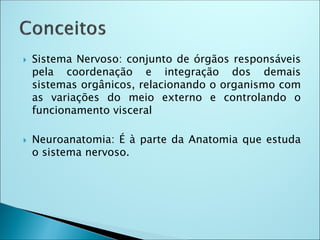  Sistema Nervoso: conjunto de órgãos responsáveis
pela coordenação e integração dos demais
sistemas orgânicos, relacionando o organismo com
as variações do meio externo e controlando o
funcionamento visceral
 Neuroanatomia: É à parte da Anatomia que estuda
o sistema nervoso.
 