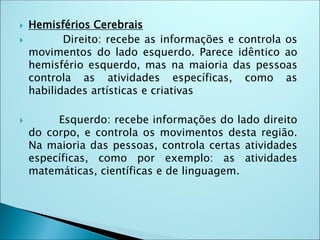  Hemisférios Cerebrais
 Direito: recebe as informações e controla os
movimentos do lado esquerdo. Parece idêntico ao
hemisfério esquerdo, mas na maioria das pessoas
controla as atividades específicas, como as
habilidades artísticas e criativas
 Esquerdo: recebe informações do lado direito
do corpo, e controla os movimentos desta região.
Na maioria das pessoas, controla certas atividades
específicas, como por exemplo: as atividades
matemáticas, científicas e de linguagem.
 