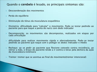 Quando o cerebelo é lesado, os principais sintomas são:
 Descoordenação dos movimentos
 Perda do equilíbrio
 Diminuição do tônus da musculatura esquelética
 Dismetria: dificuldade para "calcular" o movimento. Pode-se testar pedindo ao
paciente para que toque a ponta do nariz com dedo indicador
 Decomposição: os movimentos são decompostos, realizados em etapas por
cada articulação
 dificuldade para realizar movimento rápida e alternadamente. Pode-se testar
pedindo ao paciente que toque com o polegar os dedos indicador e médio
 Rechaço: ao se pedir ao paciente que flexione cotovelo contra resistência, ao
retirar a mão, o braço do paciente tende a ir contra o tórax pela demora da ação
da musculatura extensora
 Tremor: tremor que se acentua ao final do movimento(tremor intencional)
 
