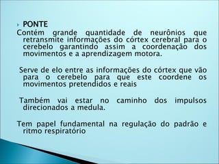  PONTE
Contém grande quantidade de neurônios que
retransmite informações do córtex cerebral para o
cerebelo garantindo assim a coordenação dos
movimentos e a aprendizagem motora.
Serve de elo entre as informações do córtex que vão
para o cerebelo para que este coordene os
movimentos pretendidos e reais
Também vai estar no caminho dos impulsos
direcionados a medula.
Tem papel fundamental na regulação do padrão e
ritmo respiratório
 
