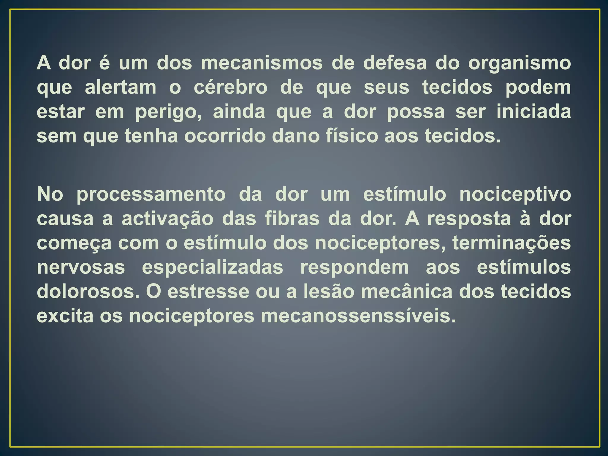 A dor é um dos mecanismos de defesa do organismo
que alertam o cérebro de que seus tecidos podem
estar em perigo, ainda que a dor possa ser iniciada
sem que tenha ocorrido dano físico aos tecidos.
No processamento da dor um estímulo nociceptivo
causa a activação das fibras da dor. A resposta à dor
começa com o estímulo dos nociceptores, terminações
nervosas especializadas respondem aos estímulos
dolorosos. O estresse ou a lesão mecânica dos tecidos
excita os nociceptores mecanossenssíveis.
 
