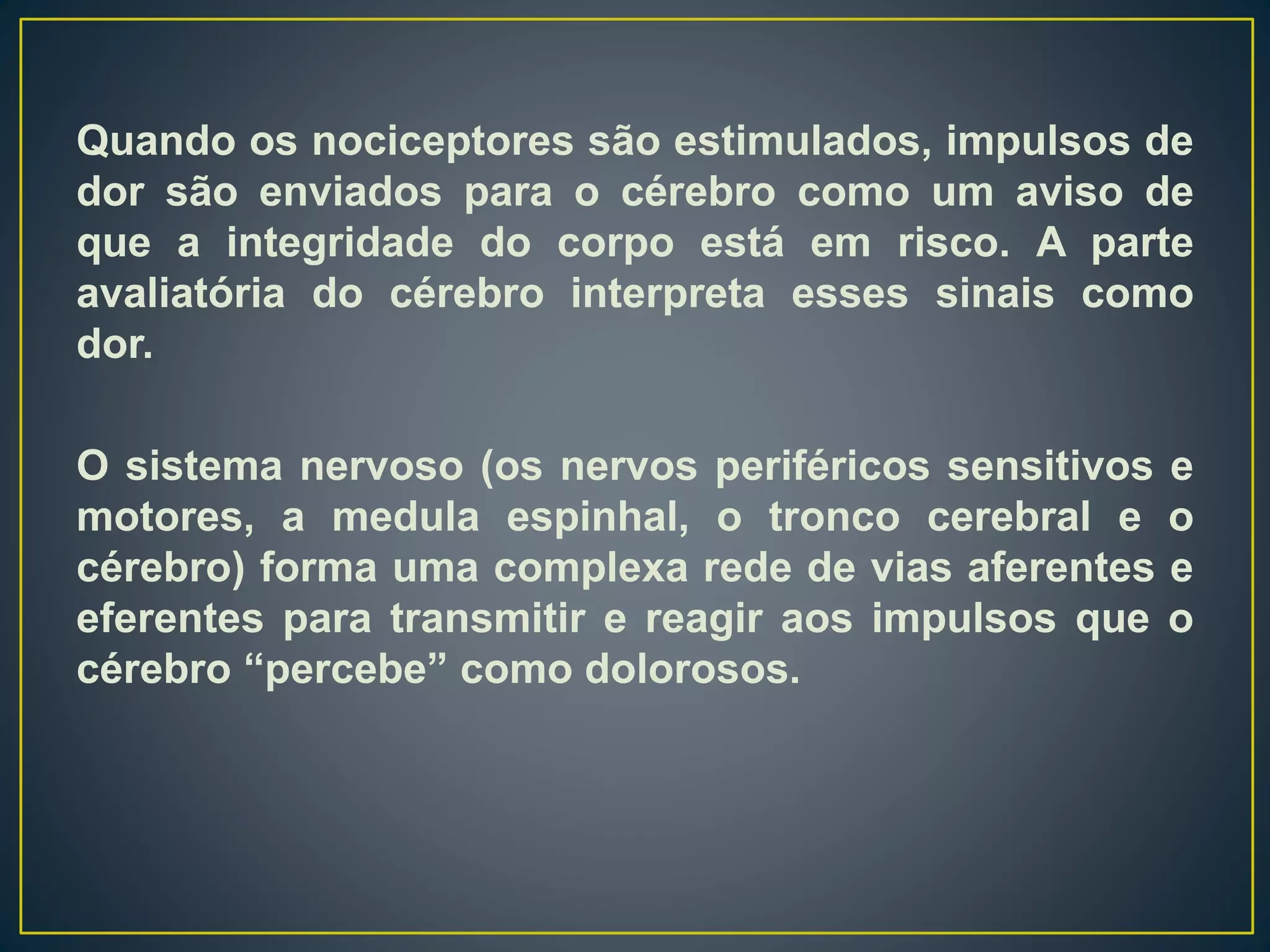 Quando os nociceptores são estimulados, impulsos de
dor são enviados para o cérebro como um aviso de
que a integridade do corpo está em risco. A parte
avaliatória do cérebro interpreta esses sinais como
dor.
O sistema nervoso (os nervos periféricos sensitivos e
motores, a medula espinhal, o tronco cerebral e o
cérebro) forma uma complexa rede de vias aferentes e
eferentes para transmitir e reagir aos impulsos que o
cérebro “percebe” como dolorosos.
 