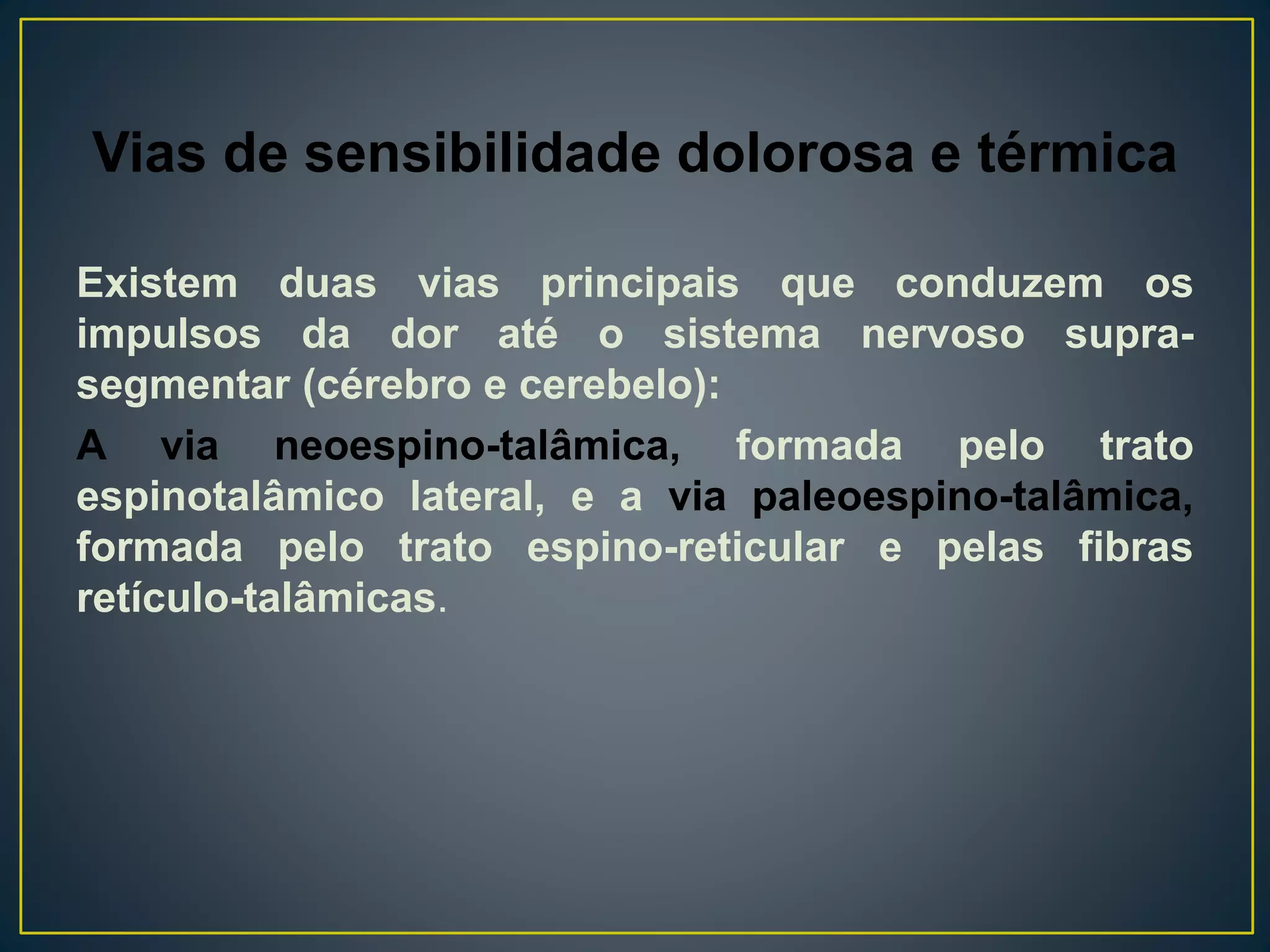 Vias de sensibilidade dolorosa e térmica
Existem duas vias principais que conduzem os
impulsos da dor até o sistema nervoso supra-
segmentar (cérebro e cerebelo):
A via neoespino-talâmica, formada pelo trato
espinotalâmico lateral, e a via paleoespino-talâmica,
formada pelo trato espino-reticular e pelas fibras
retículo-talâmicas.
 