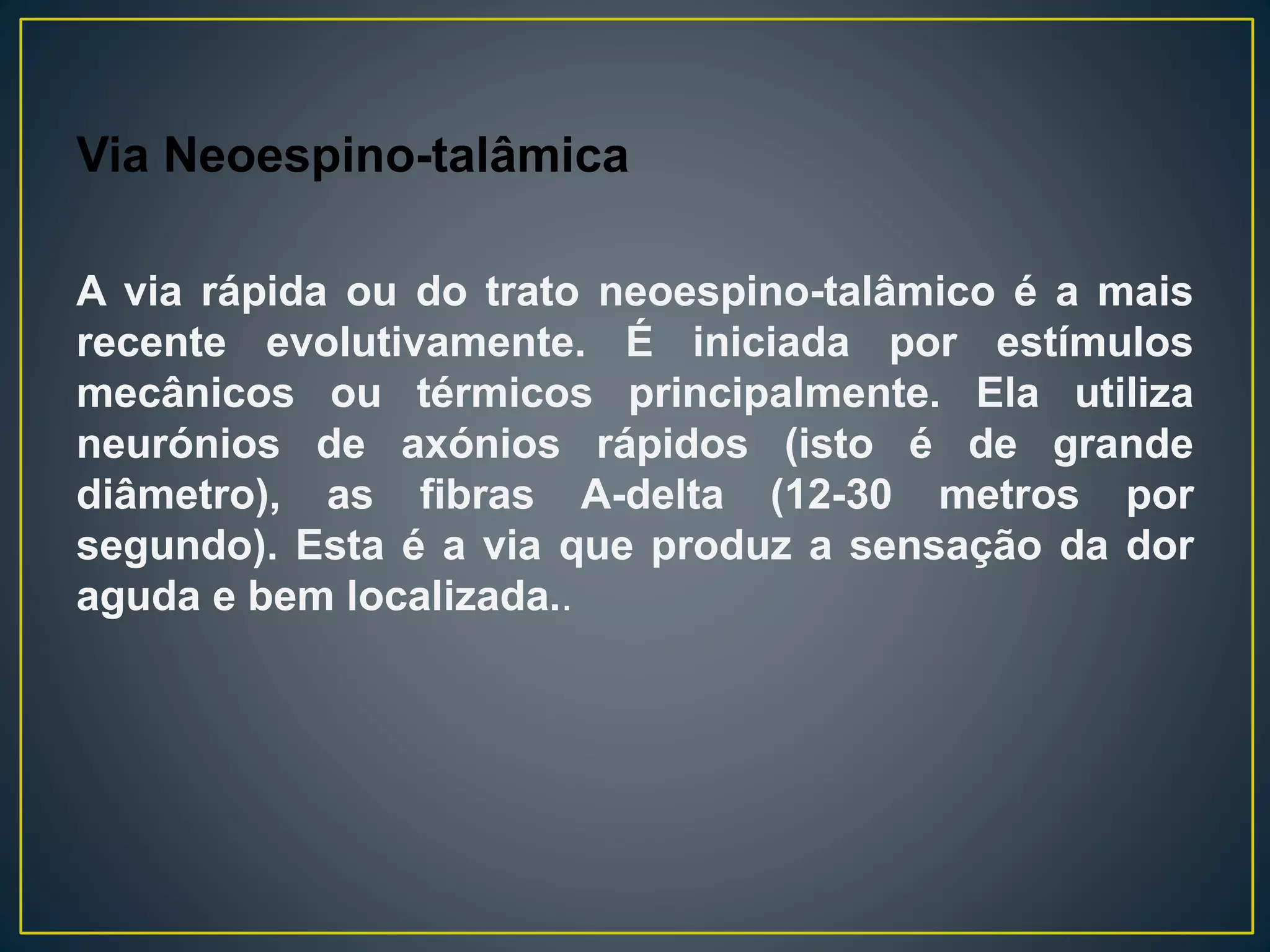 Via Neoespino-talâmica
A via rápida ou do trato neoespino-talâmico é a mais
recente evolutivamente. É iniciada por estímulos
mecânicos ou térmicos principalmente. Ela utiliza
neurónios de axónios rápidos (isto é de grande
diâmetro), as fibras A-delta (12-30 metros por
segundo). Esta é a via que produz a sensação da dor
aguda e bem localizada..
 