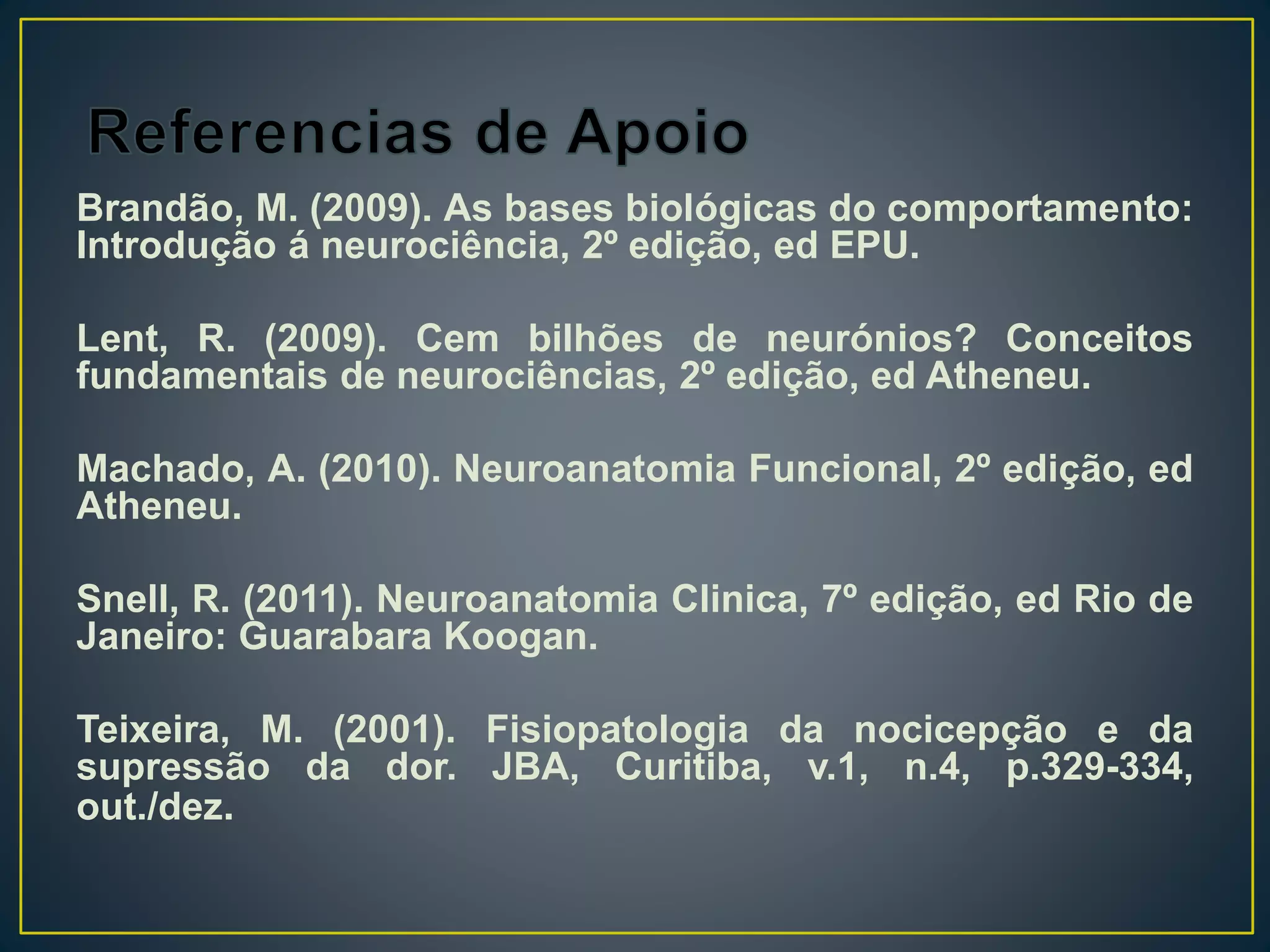 Brandão, M. (2009). As bases biológicas do comportamento:
Introdução á neurociência, 2º edição, ed EPU.
Lent, R. (2009). Cem bilhões de neurónios? Conceitos
fundamentais de neurociências, 2º edição, ed Atheneu.
Machado, A. (2010). Neuroanatomia Funcional, 2º edição, ed
Atheneu.
Snell, R. (2011). Neuroanatomia Clinica, 7º edição, ed Rio de
Janeiro: Guarabara Koogan.
Teixeira, M. (2001). Fisiopatologia da nocicepção e da
supressão da dor. JBA, Curitiba, v.1, n.4, p.329-334,
out./dez.
 