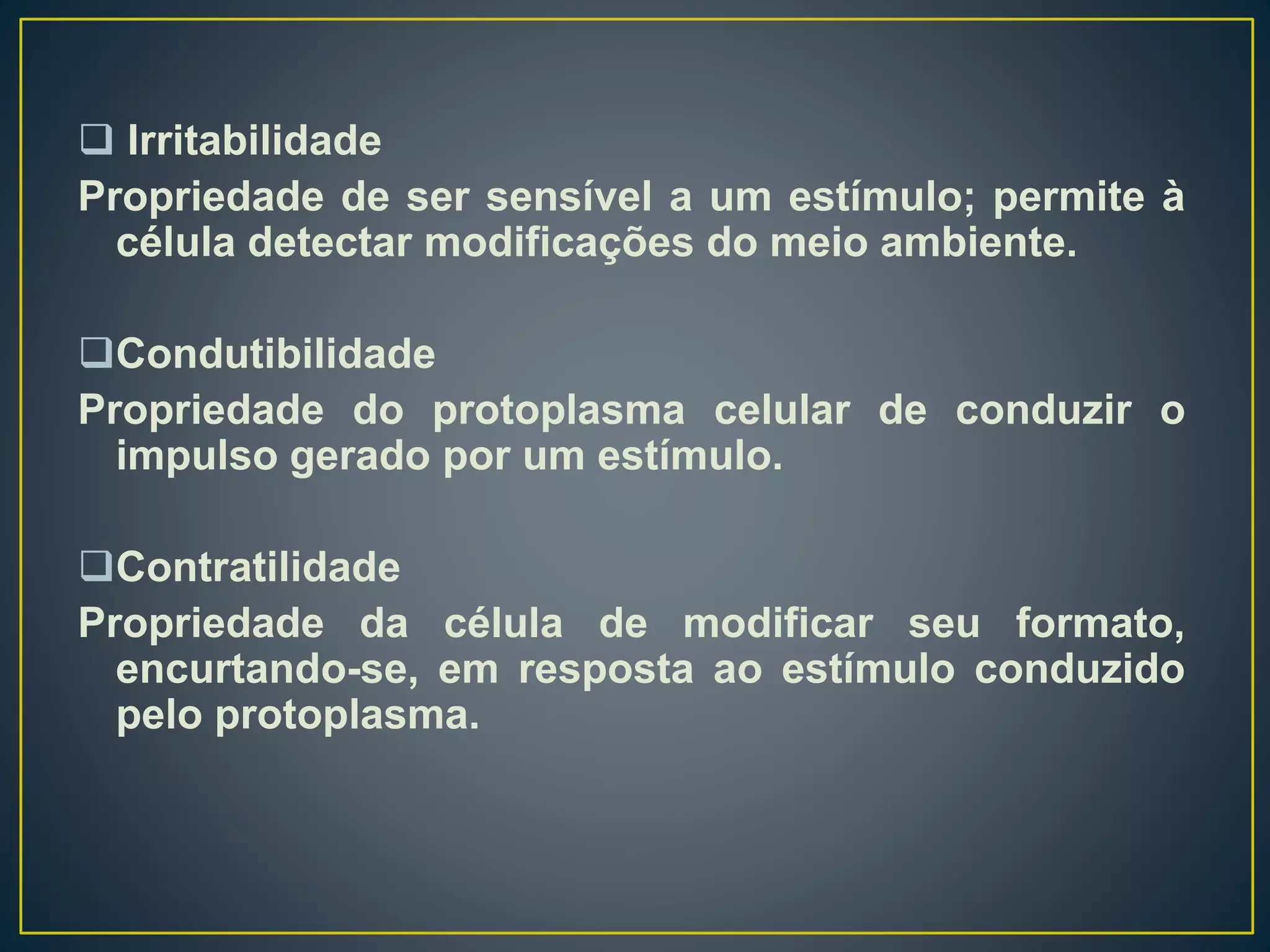  Irritabilidade
Propriedade de ser sensível a um estímulo; permite à
célula detectar modificações do meio ambiente.
Condutibilidade
Propriedade do protoplasma celular de conduzir o
impulso gerado por um estímulo.
Contratilidade
Propriedade da célula de modificar seu formato,
encurtando-se, em resposta ao estímulo conduzido
pelo protoplasma.
 