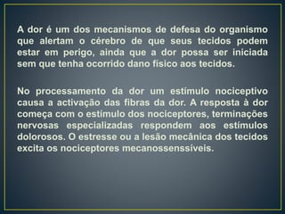 A dor é um dos mecanismos de defesa do organismo
que alertam o cérebro de que seus tecidos podem
estar em perigo, ainda que a dor possa ser iniciada
sem que tenha ocorrido dano físico aos tecidos.
No processamento da dor um estímulo nociceptivo
causa a activação das fibras da dor. A resposta à dor
começa com o estímulo dos nociceptores, terminações
nervosas especializadas respondem aos estímulos
dolorosos. O estresse ou a lesão mecânica dos tecidos
excita os nociceptores mecanossenssíveis.
 