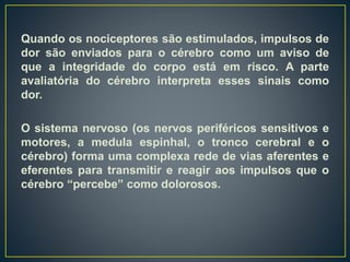 Quando os nociceptores são estimulados, impulsos de
dor são enviados para o cérebro como um aviso de
que a integridade do corpo está em risco. A parte
avaliatória do cérebro interpreta esses sinais como
dor.
O sistema nervoso (os nervos periféricos sensitivos e
motores, a medula espinhal, o tronco cerebral e o
cérebro) forma uma complexa rede de vias aferentes e
eferentes para transmitir e reagir aos impulsos que o
cérebro “percebe” como dolorosos.
 