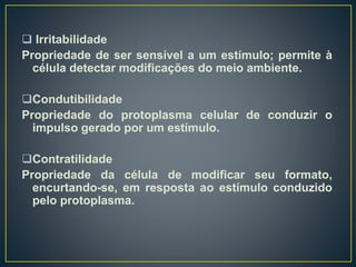  Irritabilidade
Propriedade de ser sensível a um estímulo; permite à
célula detectar modificações do meio ambiente.
Condutibilidade
Propriedade do protoplasma celular de conduzir o
impulso gerado por um estímulo.
Contratilidade
Propriedade da célula de modificar seu formato,
encurtando-se, em resposta ao estímulo conduzido
pelo protoplasma.
 
