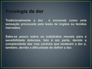 Tradicionalmente a dor é encarada como uma
sensação provocada pela lesão de órgãos ou tecidos
inervados.
Sabe-se pouco sobre os substratos neurais para a
sensibilidade dolorosa. Isto é em parte, devido a
complexidade das vias centrais que medeiam a dor e,
também, devido a dificuldade de definir a dor.
 