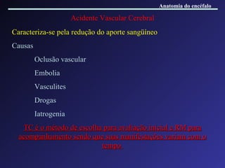 Acidente Vascular Cerebral Caracteriza-se pela redução do aporte sangüíneo Causas Oclusão vascular Embolia Vasculites Drogas Iatrogenia TC é o método de escolha para avaliação inicial e RM para acompanhamento sendo que suas manifestações variam com o tempo  Anatomia do encéfalo 
