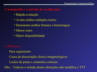 A tomografia é o método de escolha pois: Rápida avaliação Avalia melhor múltiplas lesões Demonstra melhor fraturas e hemorragias Menor custo Maior disponibilidade A RM serve: Para seguimento Casos de dissociação clinico-imaginologicos Lesões de ponte e contusões corticais Obs.:  Todavia o achado destas alterações não modifica o TTT Traumatismo Cranioencefálico 